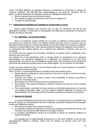 10
seront. Les effets délétères de l'agitation intérieure se manifestent au travail par un manque de
mémoire, d'attention, des dif
:
Être en harmonie avec les sentiments d'autrui ;
Être capable de régler les désaccords avant qu'ils ne s'aggravent ;
Travailler en état de fluidité.
3 .2 Applications et bénéfices
applications concrètes : le feed-back, la mutualisation des différences en assumant la diversité, la
création de réseaux informels.
Le « feed-back » ou l'art de la critique
Dans une entreprise, chaque individu est une partie du système et chaque partie exerce
une influence sur toutes les autres. Tout élément déviant peut être remis sur la bonne voie. Le
feed-back permet de savoir si le travail est adapté ou s'il a besoin d'être mieux ajusté aux objectifs,
amélioré ou orienté différemment. Sans cela les problèmes risquent de s'aggraver dans le temps.
La productivité des salariés dépend de la capacité des dirigeants à évoquer avec eux les
problèmes.
La manière dont les critiques sont formulées conditionne en grande partie la satisfaction d'une
personne dans son travail.
Les critiques sur un ton péremptoire, irrité ou ironique laisse du ressentiment et un sentiment
d'impuissance. Les personnes réagissent sur la défensive, en s'excusant ou en niant leurs
responsabilités. Du point de vue de l'intelligence émotionnelle, cette manière de faire témoigne de
l'ignorance des sentiments qu'elle suscite et leurs effets négatifs sur la motivation et l'assurance.
Il existe une autre manière de faire. La bonne critique insiste sur ce que la personne a accompli et
sur ce qu'elle peut encore accomplir.
Harry Levinson, un psychanalyste devenu consultant donne les conseils suivant :
Rester précis en expliquant ce que la personne a bien fait, ce qu'elle a mal fait et comment
elle peut faire mieux ;
Proposer une solution en ouvrant la porte à des possibilités et options auxquelles la
personne n'avait pas pensé ;
Être présent pour faire les critiques et les louanges face à face ;
Être sensible : faire preuve d'empathie et ressentir l'impact de ce que l'on dit et la manière
dont on le dit ;
Pour le destinataire, considérer la critique comme une information précieuse et non comme
une attaque personnelle, veiller à ne pas adopter d'attitude défensive et assumer ses
responsabilités. Voir ainsi l'opportunité de travailler ensemble à la résolution du problème.
Assumer la diversité
La culture d'entreprise doit évoluer vers la tolérance. Le changement de la composition des
forces de travail et le multiculturalisme dans les entreprises nécessitent d'abandonner les préjugés
raciaux pour différentes raisons :
Des raisons de respect de la personne humaine ;
La nécessité croissante d'employer du personnel qui apprécie la diversité des cultures, des
marchés et qui transforme cette attitude en avantage compétitif ;
Le caractère potentiellement fécond de la diversité en termes de créativité collective et
d'esprit d'entreprise.
Les préjugés sont un apprentissage émotionnel qui a lieu dans l'enfance, ce qui les rend
particulièrement difficiles à éliminer, même chez les adultes qui pensent qu'ils sont sans
fondement.
 