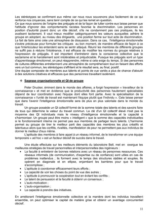 11
Les stéréotypes se confirment eux même car nous nous souvenons plus facilement de ce qui
renforce nos croyances, sans tenir compte de ce qui les remet en question.
Ce que nous savons de l'origine des préjugés et de la façon de lutter contre eux laisse penser que
l'attitude d'ignorer des comportements racistes favorise la discrimination. Les personnes en
position d'autorité jouent donc un rôle décisif, s'ils ne condamnent pas ces pratiques, ils les
avalisent tacitement. Il vaut mieux modifier catégoriquement les valeurs auxquelles adhère le
groupe en adoptant, au niveau des dirigeants, une position ferme sur tout acte de discrimination.
Le fait de faire ainsi crée une atmosphère de dissuasion. Dans ce cas, l'intelligence émotionnelle
s'avère précieuse pour formuler les critiques au bon moment, de manière efficace de façon à ce
que l'interlocuteur les entendent sans se sentir attaqué. Réunir les membres de différents groupes
ne suffit pas à réduire l'intolérance, il est efficace de modifier les normes du groupe relatives à
l'expression de préjugés. Il est important d'entretenir dans la conscience collective que le
sectarisme et le harcèlement sont intolérables et préjudiciable. Puisque les préjugés sont un type
d'apprentissage émotionnel, on peut réapprendre, même si cela exige du temps. Si des personnes
de cultures différentes entretiennent une atmosphère de compréhension tout en faisant des efforts
vers un but commun, les stéréotypes s'effritent et le résultat sera, au final, positif.
Une équipe composée de membres aux talents et points de vue variés a plus de chance d'aboutir
à des solutions créatives et efficaces que des personnes travaillant isolément.
Sagesse organisationnelle et QI de groupe
Peter Drucker, éminent dans le monde des affaires, a forgé l'expression « travailleur de la
connaissance » et met en évidence que la productivité des personnes hautement spécialisées
dépend de leur coordination avec l'équipe dont elles font partie. Avec la spécialisation de la
connaissance « l'unité de travail est maintenant l'équipe plutôt que l'individu ». Cela laisse penser
que dans l'avenir l'intelligence émotionnelle sera de plus en plus valorisée dans le monde du
travail.
Un groupe possède un QI collectif formé de la somme totale des talents et des savoirs faire
de tous qui détermine la valeur du travail commun. La clé d'un QI collectif élevé n'est pas la
moyenne des QI individuels mais le niveau d'intelligence émotionnelle et la capacité à
s'harmoniser. Un groupe peut être moins « intelligent » que la somme des capacités individuelles
si le fonctionnement interne ne permet pas aux membres de partager leurs talents. L'harmonie
permet au groupe de tirer le meilleur parti des capacités des membres les plus créatifs et
talentueux alors que les conflits, rivalités, manifestation de peur ne permettent pas aux individus de
donner le meilleur d'eux même.
L'aptitude des membres à faire appel à un réseau informel, de le transformer en une équipe
temporaire « ad hoc » est un facteur décisif de succès dans le travail.
Une étude effectuée sur les meilleurs éléments du laboratoire Bell, met en exergue les
meilleures stratégies de travail personnelles et interpersonnelles des ingénieurs :
La faculté à entretenir de bonnes relations avec un réseau de personnes ressources. Ces
réseaux informels (de communication, d'expertise ou de confiance) sont utiles en cas de
problèmes inattendus ; ils forment avec le temps des structures stables et souples. Ils
opèrent en diagonale et en ellipse, enjambant les barrières pour que le travail
s'accomplisse ;
L'aptitude à coordonner efficacement leurs efforts ;
La capacité de voir les choses du point de vue des autres ;
L'aptitude à promouvoir la coopération tout en évitant les conflits ;
Le talent de persuasion et la faculté à obtenir un consensus ;
L'auto-motivation ;
L'auto-organisation ;
La capacité à prendre des initiatives.
En améliorant l'intelligence émotionnelle collective et la manière dont les individus travaillent
ensemble, on peut optimiser le capital de matière grise et obtenir un avantage concurrentiel
décisif.
 