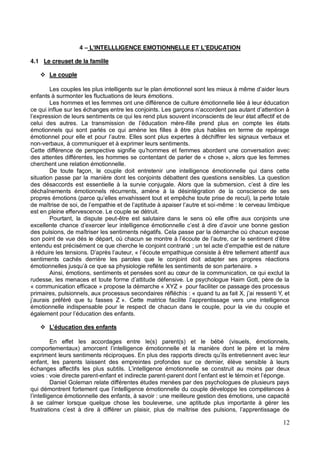 12
4 L'INTELLLIGENCE EMOTIONNELLE ET L'EDUCATION
4.1 Le creuset de la famille
Le couple
enfants à surmonter les fluctuations de leurs émotions.
Les hommes et les femmes ont une différence de culture émotionnelle liée à leur éducation
onscients de leur état affectif et de
-fille prend plus en compte les états
émotionnels qui sont parlés ce qui amène les filles à être plus habiles en terme de repérage
re. Elles sont plus expertes à déchiffrer les signaux verbaux et
non-verbaux, à communiquer et à exprimer leurs sentiments.
Cette différence de perspective signifie et femmes abordent une conversation avec
des attentes différentes, les hommes se contentant de parler de « chose », alors que les femmes
cherchent une relation émotionnelle.
De toute façon, le couple doit entretenir une intelligence émotionnelle qui dans cette
situation passe par la manière dont les conjoints débattent des questions sensibles. La question
déchaînements émotionnels récurrents, amène à la désintégration de la conscience de ses
et empêche toute prise de recul), la perte totale
-même : le cerveau limbique
est en pleine effervescence. Le couple se détruit.
Pourtant, la dispute peut-être est salutaire dans le sens où elle offre aux conjoints une
des pulsions, de maîtriser les sentiments négatifs. Cela passe par la démarche où chacun expose
son point de vue dés le
entendu est précisément ce que cherche le conjoint contrarié
, « tellement attentif aux
sentiments cachés derrière les paroles que le conjoint doit adapter ses propres réactions
»
la communication, ce qui exclut la
« communication efficace » propose la démarche « XYZ » pour faciliter ce passage des processus
primaires, pulsionnels, aux processus secondaires réfléchis : «
émotionnelle indispensable pour le respect de chacun dans le couple, pour la vie du couple et
En effet les accordages entre le(s) parent(s) et le bébé (visuels, émotionnels,
exprime
enfant, les parents laissent des empreintes profondes sur ce dernier, élève sensible à leurs
nstruit au moins par deux
voies : voie directe parent-enfant et indirecte parent-
Daniel Goleman relate différentes études menées par des psychologues de plusieurs pays
ence émotionnelle du couple développe les compétences à
: une meilleure gestion des émotions, une capacité
à se calmer lorsque quelque chose les bouleverse, une aptitude plus importante à gérer les
frustrat
 