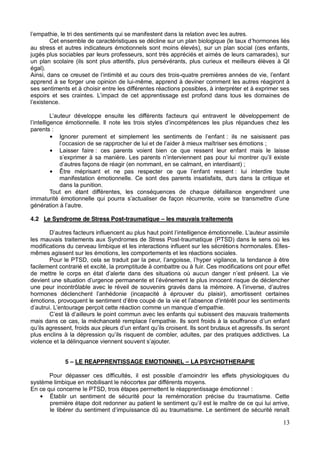 13
Cet ensemble de caractéristiques se décline sur un plan biologique (le taux d
au stress et autres indicateurs émotionnels sont moins élevés), sur un plan social (ces enfants,
jugés plus sociables par leurs professeurs, sont très appréciés et aimés de leurs camarades), sur
un plan scolaire (ils sont plus attentifs, plus persévérants, plus curieux et meilleurs élèves à QI
égal).
-
apprend à se forger une opinion de lui-même, apprend à deviner comment les autres réagiront à
ses sentiments et à choisir entre les différentes réactions possibles, à interpréter et à exprimer ses
eurs qui entravent le développement de
parents :
: ils ne saisissent pas
;
Laisser faire : ces parents voient bien ce que ressent leur enfant mais le laisse
mmant, en se calmant, en interdisant) ;
: lui interdire toute
manifestation émotionnelle. Ce sont des parents insatisfaits, durs dans la critique et
dans la punition.
Tout en étant différentes, les conséquences de chaque défaillance engendrent une
4.2 Le Syndrome de Stress Post-traumatique les mauvais traitements
les mauvais traitements aux Syndromes de Stress Post-traumatique (PTSD) dans le sens où les
modifications du cerveau limbique et les interactions influent sur les sécrétions hormonales. Elles-
mêmes agissent sur les émotions, les comportements et les réactions sociales.
facilement contrarié et excité, la promptitude à combattre ou à fuir. Ces modifications ont pour effet
une peur incontrôlable avec
ents
violence et la délinquance viennent sou
5 LE REAPPRENTISSAGE EMOTIONNEL LA PSYCHOTHERAPIE
système limbique en mobilisant le néocortex par différents moyens.
En ce qui concerne le PTSD, trois étapes permettent le réapprentissage émotionnel :
Établir un sentiment de sécurité pour la remémoration précise du traumatisme. Cette
le libérer du senti
 