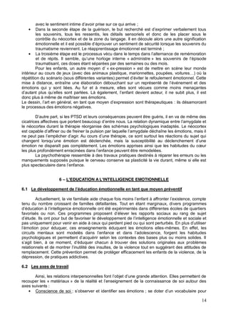 14
;
les souvenirs, tous les ressentis, les détails sensoriels et donc de les placer sous le
contrôle du néocortex et de la zone du langage. Il en découle alors une autre signification
traumatisme reviennent. Le réapprentissage émotionnel est terminé ;
administre
traumatisant, ces doses étant séparées par des semaines ou des mois.
« ex-pression » est de mettre en scène leur monde
intérieur au cours de jeux (avec
répétition du scénario (sous différe
émotions qui y sont liées. Au fur et à mesure, elles sont vécues comme moins menaçantes
donc plus à même de maîtriser ses émotions.
: ils désamorcent
le processus des émotions négatives.
le néocortex durant la thérapie réorganise des schémas psychologiques inadaptés. Le néocortex
changent lor
La psychothérapie ressemble à des travaux pratiques destinés à réparer les erreurs ou les
manquements supposés puisque le cerveau conserve sa plasticité la vie durant, même si elle est
6 L'EDUCATION A L'INTELLIGENCE EMOTIONNELLE
6.1
tenu du nombre croissant de familles défaillantes. Tout en étant marginaux, divers programmes
-mêmes. En effet, les
circuits menta
oblèmes
remplacement. Cette prévention permet de protéger efficacement les enfants de la violence, de la
dépression, de pratiques addictives.
6.2 Les axes de travail
recouper les « matériaux
axes suivants :
Conscience de soi r et identifier ses émotions
 