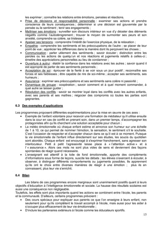 15
les exprimer ; connaître les relations entre émotions, pensées et réactions.
Prise de décisions et responsabilité personnelle : examiner ses actions et prendre
conscience de leurs conséquences ; déterminer si une décision est gouvernée par la
pensée ou le sentiment ; tenir ses engagements ;
Maîtriser ses émotions
; trouver le moyen de surmonter ses peurs et son
anxiété, comprendre sa colère, sa tristesse ;
Apaiser ses tensions ;
Empathie ; se placer de leur
point de vue ; apprécier les différences dans la manière dont ils perçoivent les choses ;
Communication : parler utilement des sentiments ; savoir écouter ; distinction entre les
-ci ;
émettre des appréciations personnelles au lieu de condamner ;
Ouverture à autrui : établir la confiance dans les relations avec les autres ; savoir quand il
est approprié de parler de ses sentiments personnels ;
Acceptation de soi : éprouver de la fierté à se voir sous un jour positif ; reconnaître ses
forces et ses faiblesses ; être capable de rire de soi-même ; accepter ses sentiments, ses
humeurs ;
Assurance : exprimer ses préoccupations et ses sentiments sans colère ni passivité ;
Dynamique de groupe : coopération ; savoir comment et à quel moment commander, à
quel autre se laisser guider ;
Résolution des conflits : savoir se montrer loyal dans les conflits avec les autres enfants,
avec ses parents et ses maîtres ; négocier des compromis où toutes les parties sont
gagnantes.
6.3
:
dans la cour en cas de conflit en prenant soin, dans un premier temps, les
;
La météo émotionnelle où chaque enfant estime et annonce son humeur sur une échelle
de 1 à 10, ce qui permet de
la vie émotionnelle de l'enfant influe directement sur ses études, les soucis du quotidien
sont abordés. Chaque enfant est encouragé à s'exprimer franchement, sans agresser son
» et à
« assurance ». Alors ces mots ne sont plus vides de sens et deviennent des façons
spontanées de réagir quand nécessaire.
observer, à distinguer différents comportements ou jugements possibles. Ils apprennent
6.4 Bilan
Les bilans de ces programmes encore marginaux sont unanimement positifs quant à leurs
aussi une conséquence non négligeable.
et la comm :
ent de leur vie émotionnelle ;
 