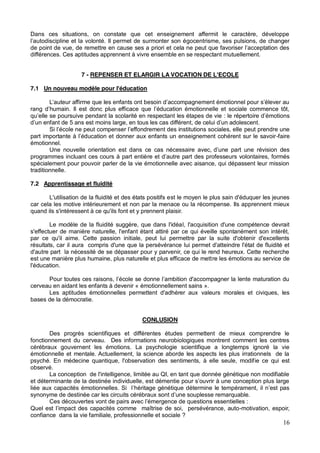 16
Dans ces situations, on constate que cet enseignement affermit le caractère, développe
gocentrisme, ses pulsions, de changer
différences. Ces aptitudes apprennent à vivre ensemble en se respectant mutuellement.
7 - REPENSER ET ELARGIR LA VOCATION DE L'ECOLE
7.1 Un nouveau modèle pour l'éducation
oursuive pendant la scolarité en respectant les étapes de vie
peut prendre une
-faire
émotionnel.
Une nouvelle orientation est dans ce cas nécessaire avec,
programmes incluant ces cours à part entiè
spécialement pour pouvoir parler de la vie émotionnelle avec aisance, qui dépassent leur mission
traditionnelle.
7.2 Apprentissage et fluidité
L'utilisation de la fluidité et des états positifs est le moyen le plus sain d'éduquer les jeunes
car cela les motive intérieurement et non par la menace ou la récompense. Ils apprennent mieux
quand ils s'intéressent à ce qu'ils font et y prennent plaisir.
Le modèle de la fluidité suggère, que dans l'idéal, l'acquisition d'une compétence devrait
s'effectuer de manière naturelle, l'enfant étant attiré par ce qui éveille spontanément son intérêt,
par ce qu'il aime. Cette passion initiale, peut lui permettre par la suite d'obtenir d'excellents
résultats, car il aura compris d'une que la persévérance lui permet d'atteindre l'état de fluidité et
d'autre part la nécessité de se dépasser pour y parvenir, ce qui le rend heureux. Cette recherche
est une manière plus humaine, plus naturelle et plus efficace de mettre les émotions au service de
l'éducation.
cerveau en aidant les enfants à devenir « émotionnellement sains ».
Les aptitudes émotionnelles permettent d'adhérer aux valeurs morales et civiques, les
bases de la démocratie.
CONLUSION
Des progrès scientifiques et différentes études permettent de mieux comprendre le
fonctionnement du cerveau. Des informations neurobiologiques montrent comment les centres
cérébraux gouvernent les émotions. La psychologie scientifique a longtemps ignoré la vie
émotionnelle et mentale. Actuellement, la science aborde les aspects les plus irrationnels de la
psyché. En médecine quantique, l'observation des sentiments, à elle seule, modifie ce qui est
observé.
La conception de l'intelligence, limitée au QI, en tant que donnée génétique non modifiable
liée aux capacités émotionnelles. Si l
maîtrise de soi, persévérance, auto-motivation, espoir,
confiance dans la vie familiale, professionnelle et sociale ?
 