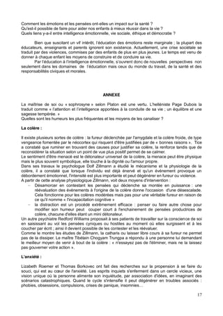 17
Comment les émotions et les pensées ont-elles un impact sur la santé ?
Qu'est-il possible de faire pour aider nos enfants à mieux réussir dans la vie ?
Quels liens y-a-il entre intelligence émotionnelle, vie sociale, éthique et démocratie ?
; la plupart des
éducateurs, enseignants et parents ignorent son existence. Actuellement, une crise sociétale se
traduit par des violences, commises par des enfants de plus en plus jeunes. Le temps est venu de
donner à chaque enfant les moyens de construire et de conduire sa vie.
responsabilités civiques et morales.
ANNEXE
La maîtrise de soi ou « sophrosyne » selon Platon est un
traduit comme « ; un équilibre et une
sagesse tempérée. »
Quelles sont les humeurs les plus fréquentes et les moyens de les canaliser ?
La colère :
Il existe plusieurs sortes de colère : la fureur déclenchée par l'amygdale et la colère froide, de type
vengeance fomentée par le néocortex qui risquent d'être justifiées par de « bonnes raisons ». Tice
a constaté que ruminer en trouvant des causes pour justifier sa colère, la renforce tandis que de
reconsidérer la situation selon un point de vue plus positif permet de se calmer.
Le sentiment d'être menacé est le détonateur universel de la colère, la menace peut être physique
mais le plus souvent symbolique, elle touche à la dignité ou l'amour propre.
Dans ses travaux le psychologue Dolf Zillmann a étudié le mécanisme et la physiologie de la
colère, il a constaté que lorsque l'individu est déjà énervé et qu'un événement provoque un
débordement émotionnel, l'intensité est plus importante et peut dégénérer en fureur ou violence.
A partir de cette analyse physiologique Zillmann, voit deux moyens d'intervention :
Désamorcer en contestant les pensées qui déclenche sa montée en puissance : une
réévaluation des évènements à l'origine de la colère donne l'occasion d'une désescalade.
Cela fonctionne pour les colères modérées mais pas pour une véritable fureur en raison de
ce qu'il nomme « l'incapacitation cognitive »
la distraction est un procédé extrêmement efficace : penser ou faire autre chose pour
modifier son humeur peut couper court à l'enchainement de pensées productrices de
colère, chacune d'elles étant un mini détonateur.
Un autre psychiatre Redford Williams proposait à ses patients de travailler sur la conscience de soi
en saisissant au vol les pensées cyniques ou hostiles au moment où elles surgissent et à les
coucher par écrit ; ainsi il devient possible de les contester et les réévaluer.
Comme le montre les études de Zillmann, la catharis ou laisser libre cours à sa fureur ne permet
pas de la dissiper. Le maître Tibétain Chogyam Trungpa a répondu à une personne lui demandant
le meilleur moyen de venir à bout de la colère : « n'essayez pas de l'éliminer, mais ne la laissez
pas gouverner votre action ».
L'anxiété :
Lizabeth Roemer et Thomas Borkovec ont fait des recherches sur la propension à se faire du
vision unique où la personne alimente son inquiétude, par association d'idées, en imaginant des
scénarios catastrophiques. Quand le cycle s'intensifie il peut dégénérer en troubles associés :
 