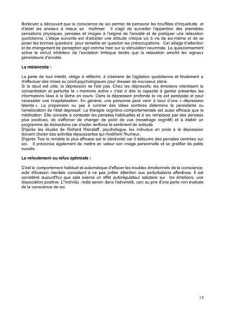18
Borkovec a découvert que la conscience de soi permet de percevoir les bouffées d'inquiétude et
d'aider les anxieux à mieux se maîtriser. Il s'agit de surveiller l'apparition des premières
sensations physiques, pensées et images à l'origine de l'anxiété et de pratiquer une relaxation
quotidienne. L'étape suivante est d'adopter une attitude critique vis à vis de soi-même et de se
poser les bonnes questions pour remettre en question les préoccupations. Cet alliage d'attention
et de changement de perception agit comme frein sur la stimulation neuronale. Le questionnement
active le circuit inhibiteur de l'excitation limbique tandis que la relaxation amortit les signaux
générateurs d'anxiété.
La mélancolie :
La perte de tout intérêt, oblige à réfléchir, à s'extraire de l'agitation quotidienne et finalement a
d'effectuer des mises au point psychologiques pour dresser de nouveaux plans.
Si le deuil est utile, la dépression ne l'est pas. Chez les dépressifs, les émotions interdisent la
concentration et perturbe la « mémoire active » c'est à dire la capacité à garder présentes les
informations liées à la tâche en cours. Dans la dépression profonde la vie est paralysée et peut
dépression
latente ». La propension ou pas à ruminer des idées sombres détermine la persistante ou
l'amélioration de l'état dépressif. La thérapie cognitivo-comportementale est aussi efficace que la
médication. Elle consiste à contester les pensées habituelles et à les remplacer par des pensées
plus positives, de s'efforcer de changer de point de vue (recadrage cognitif) et à établir un
programme de distractions car s'isoler renforce le sentiment de solitude.
D'après les études de Richard Wenzlaff, psychologue, les individus en proie à la dépression
doivent choisir des activités réjouissantes qui modifient l'humeur.
D'après Tice le remède le plus efficace est le bénévolat car il détourne des pensées centrées sur
soi. Il préconise également de mettre en valeur son image personnelle et se gratifier de petits
succès.
Le refoulement ou refus optimiste :
C'est le comportement habituel et automatique d'effacer les troubles émotionnels de la conscience,
acte d'évasion mentale consistant à ne pas prêter attention aux perturbations affectives. Il est
considéré aujourd'hui que cela exerce un effet autorégulateur salutaire sur les émotions, une
dissociation positive. L''individu reste serein dans l'adversité, ceci au prix d'une perte non évaluée
de la conscience de soi.
 