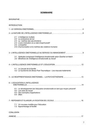 2
SOMMAIRE
BIOGRAPHIE
INTRODUCTION
1 - LE CERVEAU EMOTIONNEL
2 - LA NATURE DE L'INTELLIGENCE EMOTIONNELLE 6
2.1
2.2 La conscience de soi
2.3 La maîtrise des ses émotions
2.4 -
2.5 L'empathie
2.6
3 - L'INTELLIGENCE EMOTIONNELLE AU SERVICE DU MANAGEMENT
3.1 Aptitudes composant l'intelligence émotionnelle selon Gardner et Hatch
3.2
4 L'INTELLLIGENCE EMOTIONNELLE ET L'EDUCATION ..12
4.1 Le creuset de la famille
4.2 Le Syndrome de Stress Post Traumatique Les mauvais traitements
5 LE REAPPRENTISSAGE EMOTIONNEL LA PSYCHOTHERAPIE
6 L'EDUCATION A L'INTELLIGENCE
EMOTIONNELLE
6.1
6.2 Les axes de travail
6.3
6.4 Bilan
7 - REPENSER ET ELARGIR LA VOCATION DE L'ECOLE
7.1 Un nouveau modèle pour l'éducation
7.2 Apprentissage et fluidité
CONLUSION
ANNEXE
 