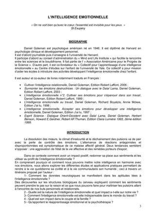 3
ONNELLE
« »
St Exupéry
BIOGRAPHIE
Daniel Goleman est psychologue américain né en 1946. Il est diplômé de Harvard en
psychologie clinique et développement personnel.
« Mind and Life Institute » qui facilite la rencontre
« Association Américaine pour le Progrès de
la Science -fondateur du «
émotionnelle
Il est auteur et co-auteur de livres notamment traduits en Français :
, Daniel Goleman, Edition Robert Laffont, 2006 ;
Surmonter les émotions destructrices : Un dialogue avec le Dalaï Lama, Daniel Goleman,
Edition Robert Laffont, 2003 ;
,
Daniel Goleman, Edition Robert Laffont, 1999 ;
, Daniel Goleman, Richard Boyatzis, Annie Mckee,
;
émotionnelle ;
Esprit Science : Dialogue Orient-Occident avec Dalaï Lama, Daniel Goleman, Herbert
Benson, Howard E.Gardner, Robert AF.Thuman, Edition Claire Lumière 1993, 2éme édition
1999.
INTRODUCTION
avec la perte de
disproportionnées est symptomatique de ce malaise affectif général. Deux tendances semblent
s'opposer : une aggravation de l'état de la vie affective et des remèdes porteurs d'espoir.
Dans ce contexte comment avoir un impact positif, redonner sa place aux sentiments et les
?
En comprenant pourquoi et comment nous pouvons mettre notre intelligence en harmonie avec
nos émotions, nous allons explorer les différentes études et applications pratiques permettant de
rendre à la vie quotidienne sa civilité et à la vie communautaire son humanité ; ceci à travers un
itinéraire proposé :
1- Comment les données neurologiques se manifestent dans les aptitudes liées à
l'intelligence émotionnelle ?
Des découvertes sur les structures biologiques du cerveau expliquent comment les sentiments
peuvent prendre le pas sur la raison et ce que nous pouvons faire pour maîtriser les pulsions allant
à l'encontre de nos buts personnels et relationnels.
2 - -t-elle sur notre vie ?
3- Comment l'intelligence émotionnelle est-elle indispensable dans le monde du travail ?
4 - Quel est son impact dans le couple et la famille ?
5 - Qu'apportent le réapprentissage émotionnel et la psychothérapie ?
 