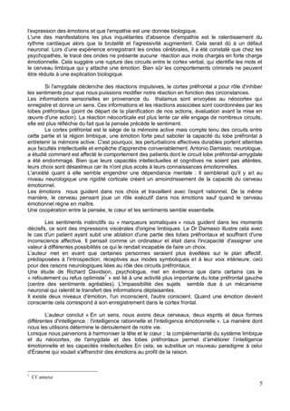 5
l'expression des émotions et que l'empathie est une donnée biologique.
L'une des manifestations les plus inquiétantes d'absence d'empathie est le ralentissement du
rythme cardiaque alors que la brutalité et l'agressivité augmentent. Cela serait dû à un défaut
s ondes cérébrales, il a été constaté que chez les
psychopathes, le tracé des ondes ne présente aucune réaction aux mots chargés en forte charge
émotionnelle. Cela suggère une rupture des circuits entre le cortex verbal, qui identifie les mots et
le cerveau limbique qui y attache une émotion. Bien sûr les comportements criminels ne peuvent
être réduits à une explication biologique.
Si l'amygdale déclenche des réactions impulsives, le cortex préfrontal a pour rôle d'inhiber
les sentiments pour que nous puissions modifier notre réaction en fonction des circonstances.
Les informations sensorielles en provenance du thalamus sont envoyées au néocortex qui
enregistre et donne un sens. Ces informations et les réactions associées sont coordonnées par les
lobes préfrontaux (point de départ de la planification de nos actions, évaluation avant la mise en
elle est plus réfléchie du fait que la pensée précède le sentiment.
Le cortex préfrontal est le siège de la mémoire active mais compte tenu des circuits entre
cette partie et la région limbique, une émotion forte peut saboter la capacité du lobe préfrontal à
entretenir la mémoire active. C'est pourquoi, les perturbations affectives durables portent atteintes
aux facultés intellectuelle et empêche d'apprendre convenablement. Antonio Damasio, neurologue,
a étudié comment est affecté le comportement des patients dont le circuit lobe préfrontal-amygdale
a été endommagé. Bien que leurs capacités intellectuelles et cognitives ne soient pas altérées,
leurs choix sont désastreux car ils n'ont plus accès à leurs connaissances émotionnelles.
L'anxiété quant à elle semble engendrer une dépendance mentale : Il semblerait qu'il y ait au
niveau neurologique une rigidité corticale créant un amoindrissement de la capacité du cerveau
émotionnel.
Les émotions nous guident dans nos choix et travaillent avec l'esprit rationnel. De la même
manière, le cerveau pensant joue un rôle exécutif dans nos émotions sauf quand le cerveau
émotionnel règne en maître.
Les sentiments instinctifs ou « marqueurs somatiques » nous guident dans les moments
décisifs, ce sont des impressions viscérales d'origine limbiques. Le Dr Damasio illustre cela avec
le cas d'un patient ayant subit une ablation d'une partie des lobes préfrontaux et souffrant d'une
inconscience affective. Il pensait comme un ordinateur et était dans l'incapacité d'assigner une
valeur à différentes possibilités ce qui le rendait incapable de faire un choix.
prédisposées à l'introspection, réceptives aux modes symboliques et à leur voix intérieure, ceci
pour des raisons neurologiques liées au rôle des circuits préfrontaux,
Une étude de Richard Davidson, psychologue, met en évidence que dans certains cas le
« refoulement ou refus optimiste1
» est lié à une activité plus importante du lobe préfrontal gauche
(centre des sentiments agréables). L'impassibilité des sujets semble due à un mécanisme
neuronal qui ralentit le transfert des informations déplaisantes.
Il existe deux niveaux d'émotion, l'un inconscient, l'autre conscient. Quand une émotion devient
consciente cela correspond à son enregistrement dans le cortex frontal.
En un sens, nous avons deux cerveaux, deux esprits et deux formes
différentes d'intelligence : l'intelligence rationnelle et l'intelligence émotionnelle ». La manière dont
nous les utilisons détermine le déroulement de notre vie.
; la complémentarité du système limbique
et du néocortex, de l'amygdale et des lobes préfrontaux permet d
émotionnelle et les capacités intellectuelles En cela, se substitue un nouveau paradigme à celui
d'Érasme qui voulait s'affranchir des émotions au profit de la raison.
1
Cf. annexe
 