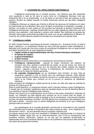 6
2 - LA NATURE DE L'INTELLIGENCE EMOTIONNELLE
L'intelligence émotionnelle est un concept nouveau ; son influence peut être importante
voire supérieure à celle du QI dans le cours d'une vie. L'intelligence théorique n'est pas
directement liée à la vie émotionnelle et un QI élevé ne met pas à l'abri des passions et des
L'intelligence théorique ne prépare pas l'individu à affronter les épreuves de l'existence et à saisir
les opportunités qui se présentent. Bien qu'un QI élevé ne garantisse ni prospérité, ni prestige, ni
bonheur, nos écoles et notre culture en font pourtant leur panacée et ignorent l'importance de
l'intelligence émotionnelle. L'aptitude émotionnelle est une méta-capacité qui détermine avec quel
bonheur nous exploitons notre potentiel y compris notre intellect. Des habitudes de pensées qui
stimulent notre propre productivité permettent de mener une vie plus satisfaisante et efficace. En
revanche, les conflits intérieurs sabotent les facultés de concentration et la pensée claire.
2.1
En 1983, Howard Gardner, psychologue de Harvard, s'oppose à la « la tyrannie du QI » et initie le
projet « Spectrum ligence. Il
démontre qu'il n'existe pas une forme unique et monolithique d'intelligence mais un large éventail
qu'il définit, arbitrairement, en sept catégories principales
l'agilité verbale et logicomathématique (les deux formes théoriques classiques) ;
la maîtrise de l'espace ;
le génie kinesthésique ;
le talent musical
Et les intelligences personnelles liées à la compréhension de la personne humaine :
: capacité de diriger, d'entretenir des relations, de
conserver des amis, aptitude à comprendre les autres, ce qui les motive, leur façon de
travailler, comment coopérer avec eux, de résoudre des conflits, analyser les rapports
sociaux : capacité à percevoir l'humeur, le tempérament, les motivations et les désirs
d'autrui et d'y réagir de manière appropriée....
les capacités intrapsychiques qui se manifestent dans l'intuition
congruence (capacité à vivre en accord avec ses sentiments profonds. Cette aptitude
connexe tournée vers l'intérieur permet de concevoir un modèle précis et véridique de soi-
même et de l'utiliser pour conduire sa vie et procure un sentiment de satisfaction
intérieure).
Cette conception de l'intelligence multiple permet de se faire une idée plus large du potentiel de
réussite d'un enfant que le QI.
Selon le projet Spectrum, un programme d'étude visant à stimuler plusieurs sortes d'intelligences,
il n'existe pas de corrélation significative entre les résultats élevés au test QI Standford-Binet et
ceux destinés à mesurer l'intelligence selon Gardner.
Gadner met l'accent sur la compréhension de soi même et des autres (motivations, habitudes de
travail), sur de cette aptitude pour conduire sa vie en accord avec les autres. Le
domaine des émotions s'étend au delà du langage et de la connaissance, c'est pourquoi Gardner
accorde une place importante à l'intuition. S'il s'est attaché à la connaissance des sentiments, leur
rôle reste à étudier : comment peut on rendre intelligentes les émotions et en quoi l'intelligence
participe-t-elle aux émotions ?
Les psychologues de la nouvelle génération commencent à reconnaître le rôle essentiel
dévouement, l'amour... qui sont absentes dans la conception cognitive pure.
l'intelligence multiple insiste plus sur la méta-connaissance c'est à dire la connaissance des
processus mentaux. Néanmoins, Gardner ne nie pas que les capacités émotionnelles et
relationnelles sont d'une importance décisive dans la vie quotidienne c'est pourquoi elles devraient
faire partie des programmes scolaires.
 