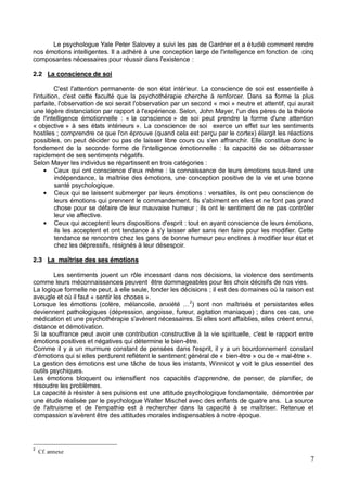 7
Le psychologue Yale Peter Salovey a suivi les pas de Gardner et a étudié comment rendre
nos émotions intelligentes. Il a adhéré à une conception large de l'intelligence en fonction de cinq
composantes nécessaires pour réussir dans l'existence :
2.2 La conscience de soi
C'est l'attention permanente de son état intérieur. La conscience de soi est essentielle à
l'intuition, c'est cette faculté que la psychothérapie cherche à renforcer. Dans sa forme la plus
parfaite, l'observation de soi serait l'observation par un second « moi » neutre et attentif, qui aurait
une légère distanciation par rapport à l'expérience. Selon, John Mayer, l'un des pères de la théorie
de l'intelligence émotionnelle : « la conscience » de soi peut prendre la forme d'une attention
« objective » à ses états intérieurs ». La conscience de soi exerce un effet sur les sentiments
hostiles ; comprendre ce que l'on éprouve (quand cela est perçu par le cortex) élargit les réactions
possibles, on peut décider ou pas de laisser libre cours ou s'en affranchir. Elle constitue donc le
fondement de la seconde forme de l'intelligence émotionnelle : la capacité de se débarrasser
rapidement de ses sentiments négatifs.
Selon Mayer les individus se répartissent en trois catégories :
Ceux qui ont conscience d'eux même : la connaissance de leurs émotions sous-tend une
indépendance, la maîtrise des émotions, une conception positive de la vie et une bonne
santé psychologique.
Ceux qui se laissent submerger par leurs émotions : versatiles, ils ont peu conscience de
leurs émotions qui prennent le commandement. Ils s'abiment en elles et ne font pas grand
chose pour se défaire de leur mauvaise humeur ; ils ont le sentiment de ne pas contrôler
leur vie affective.
Ceux qui acceptent leurs dispositions d'esprit : tout en ayant conscience de leurs émotions,
ils les acceptent et ont tendance à s'y laisser aller sans rien faire pour les modifier. Cette
tendance se rencontre chez les gens de bonne humeur peu enclines à modifier leur état et
chez les dépressifs, résignés à leur désespoir.
2.3 La maîtrise des ses émotions
Les sentiments jouent un rôle incessant dans nos décisions, la violence des sentiments
comme leurs méconnaissances peuvent être dommageables pour les choix décisifs de nos vies.
La logique formelle ne peut, à elle seule, fonder les décisions ; il est des domaines où la raison est
aveugle et où il faut « sentir les choses ».
2
) sont non maîtrisés et persistantes elles
deviennent pathologiques (dépression, angoisse, fureur, agitation maniaque) ; dans ces cas, une
médication et une psychothérapie s'avèrent nécessaires. Si elles sont affaiblies, elles créent ennui,
distance et démotivation.
Si la souffrance peut avoir une contribution constructive à la vie spirituelle, c'est le rapport entre
émotions positives et négatives qui détermine le bien-être.
Comme il y a un murmure constant de pensées dans l'esprit, il y a un bourdonnement constant
d'émotions qui si elles perdurent reflètent le sentiment général de « bien-être » ou de « mal-être ».
La gestion des émotions est une tâche de tous les instants, Winnicot y voit le plus essentiel des
outils psychiques.
Les émotions bloquent ou intensifient nos capacités d'apprendre, de penser, de planifier, de
résoudre les problèmes.
La capacité à résister à ses pulsions est une attitude psychologique fondamentale, démontrée par
une étude réalisée par le psychologue Walter Mischel avec des enfants de quatre ans. La source
de l'altruisme et de l'empathie est à rechercher dans la capacité à se maîtriser. Retenue et
compassi
2
Cf. annexe
 