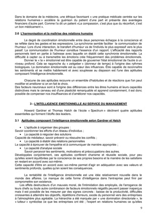 9
Dans le domaine de la médecine, une éthique favorisant « une pratique médicale centrée sur les
relations humaines
finan
un bon médicament ».
2.6
Le degré de coordination émotionnelle entre deux personnes échappe à la conscience et
se reflète dans les gestes et les expressions. La synchronie semble faciliter la communication de
l'humeur. Lors d'une interaction, le transfert d'humeur va de l'individu le plus expressif vers le plus
passif. La communication de l'humeur constitue l'essence d'un rapport. L'efficacité des rapports
personnels tient en partie à l'adresse avec laquelle on établit cette synchronie émotionnelle. La
difficulté à capter ou à transmettre les émotions crée fréquemment des problèmes émotionnels.
Donner le « la » émotionnel est être capable de gouverner l'état émotionnel de l'autre à un
niveau profond. Cela se rapproche du « zeitgeber » (donneur de temps) à l'origine des rythmes
de reconnaître
les sentiments et se mettre habilement et avec souplesse au diapason est l'une des aptitudes
composant l'intelligence émotionnelle.
Chacune de ces aptitudes recouvre un ensemble d'habitudes et de réactions que l'on peut
modifier et améliorer si on en fait le choix.
Des facteurs neuronaux sont à l'origine des différences entre les êtres humains et leurs capacités
distinctives mais le cerveau est d'une plasticité remarquable et apprend constamment, il est donc
possible de compenser nos insuff
3 - L'INTELLIGENCE EMOTIONNELLE AU SERVICE DU MANAGEMENT
Howard Spectrum » déclinent quatre aptitudes
3.1 Aptitudes composant l'intelligence émotionnelle selon Gardner et Hatch
L'aptitude à organiser des groupes :
Savoir coordonner les efforts d'un réseau d'individus ;
La capacité à négocier des solutions
Capacité de médiateur, savoir prévenir ou résoudre les conflits ;
La capacité à établir des relations personnelles
La capacité à éprouver de l'empathie et à communiquer de manière appropriée ;
La capacité d'analyse sociale
Savoir percevoir les sentiments, motivations et préoccupations des autres.
Développées conjointement, ces aptitudes confèrent charisme et réussite sociale, pour peu
qu'elles soient équilibrées par la conscience de ses propres besoins et la manière de les satisfaire
en restant en accord avec soi-même.
Cette capacité d'être en accord avec soi-même permet d'agir en adéquation avec ses valeurs et
sentiments profonds, quelles qu'en soient les conséquences.
La rentabilité de l'intelligence émotionnelle est une idée relativement nouvelle dans le
monde des affaires. Le manque de cette forme d'intelligence dans l'entreprise peut finir par
compromettre son existence.
Les effets destructeurs d'un mauvais moral, de l'intimidation des employés, de l'arrogance de
leurs chefs ou toute autre combinaison de facteurs émotionnels négatifs peuvent passer inaperçus
mais il est possible de les mesurer par des signes concrets : baisse de la productivité, difficultés
croissantes à atteindre les objectifs, répétitions d'erreurs, exode du personnel vers des entreprises
à l'atmosphère plus agréable. La hiérarchie a été marquée par « une domination directoriale », le
« lutteur » symbolise ce que les entreprises ont été ; l'expert en relations humaines ce qu'elles
 