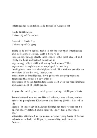 Intelligence: Foundations and Issues in Assessment
Linda Gottfredson
University of Delaware
Donald H. Saklofske
University of Calgary
There is no more central topic in psychology than intelligence
and intelligence testing. With a history as
long as psychology itself, intelligence is the most studied and
likely the best understood construct in
psychology, albeit still with many “unknowns.” The
psychometric sophistication employed in creating
intelligence tests is at the highest level. The authors provide an
overview of the history, theory, and
assessment of intelligence. Five questions are proposed and
discussed that focus on key areas of
confusion or misunderstanding associated with the measurement
and assessment of intelligence.
Keywords: intelligence, intelligence testing, intelligence tests
To understand how we are like all others, some others, and no
others, to paraphrase Kluckhohn and Murray (1948), has led to
the
search for those key individual differences factors that can be
operationally defined and measured. Individual differences
char-
acteristics attributed as the causes or underlying basis of human
behaviour include intelligence, personality, and conative
factors.
 
