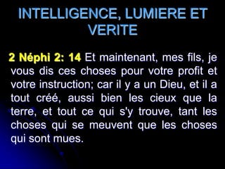 INTELLIGENCE, LUMIERE ET
           VERITE
2 Néphi 2: 14 Et maintenant, mes fils, je
vous dis ces choses pour votre profit et
votre instruction; car il y a un Dieu, et il a
tout créé, aussi bien les cieux que la
terre, et tout ce qui s'y trouve, tant les
choses qui se meuvent que les choses
qui sont mues.
 