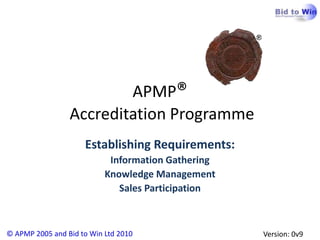 APMP®
                 Accreditation Programme
                     Establishing Requirements:
                            Information Gathering
                           Knowledge Management
                              Sales Participation



© APMP 2005 and Bid to Win Ltd 2010                 Version: 0v9
 
