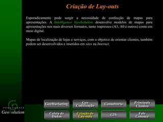 GeoSolution
I N T E L L I G E N C E
Esporadicamente pode surgir a necessidade de confecção de mapas para
apresentações. A Intelligence GeoSolution desenvolve modelos de mapas para
apresentações nos mais diversos formatos, tanto impressos (A3, A0 e outros) como em
meio digital.
Mapas de localização de lojas e serviços, com o objetivo de orientar clientes, também
podem ser desenvolvidos e inseridos em sites na Internet.
Criação de Lay-outs
GeoMarketing Consultoria
Coleta de
Dados
Criação de
Lay-outs
Geo
Codificação
Fale
Conosco
GIS
Principais
Clientes
 