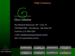 GeoSolution
I N T E L L I G E N C E
Rua Machado Bitencourt, 205 Conj. 58
CEP 04044-000 Vila Mariana São Paulo-SP
Fone/Fax: (11) 5083-5283
e-mail: atendimento@geosolution.com.br
Site: www.geosolution.com.br
GeoSolution
I N T E L L I G E N C E
Fale Conosco
GeoMarketing Consultoria
Coleta de
Dados
Criação de
Lay-outs
Geo
Codificação
Fale
Conosco
GIS
Principais
Clientes
 