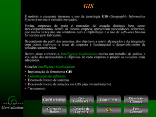 GeoSolution
I N T E L L I G E N C E
GIS
É notório o crescente interesse e uso da tecnologia GIS (Geographic Information
Systems) nos mais variados mercados.
Porém, empresas de porte e mercados de atuação distintos bem como
áreas/departamentos dentro da mesma empresa apresentam necessidades diferentes,
que muitas vezes não são atendidas com a implantação e o uso de softwares básicos
fornecidos pelo fabricante.
Dependendo do perfil dos usuários, dos objetivos a serem alcançados e da integração
com outros softwares e áreas da empresa é fundamental o desenvolvimento de
soluções customizadas.
Dentro deste contexto a Intelligence GeoSolution realiza um trabalho de análise e
avaliação das necessidades e objetivos de cada empresa e propõe as soluções mais
adequadas.
 Implantação da ferramenta GIS
 Customização de softwares
 Desenvolvimento de sistemas
 Desenvolvimento de soluções em GIS para intranet/internet
 Treinamento
Soluções Intelligence GeoSolution:
GeoMarketing Consultoria
Coleta de
Dados
Criação de
Lay-outs
Geo
Codificação
Fale
Conosco
GIS
Principais
Clientes
 