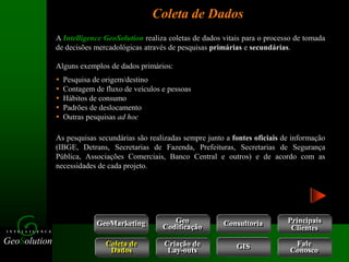 GeoSolution
I N T E L L I G E N C E
Coleta de Dados
GeoMarketing Consultoria
Coleta de
Dados
Criação de
Lay-outs
Geo
Codificação
Fale
Conosco
GIS
A Intelligence GeoSolution realiza coletas de dados vitais para o processo de tomada
de decisões mercadológicas através de pesquisas primárias e secundárias.
Alguns exemplos de dados primários:
 Pesquisa de origem/destino
 Contagem de fluxo de veículos e pessoas
 Hábitos de consumo
 Padrões de deslocamento
 Outras pesquisas ad hoc
As pesquisas secundárias são realizadas sempre junto a fontes oficiais de informação
(IBGE, Detrans, Secretarias de Fazenda, Prefeituras, Secretarias de Segurança
Pública, Associações Comerciais, Banco Central e outros) e de acordo com as
necessidades de cada projeto.
Principais
Clientes
 