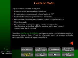 GeoSolution
I N T E L L I G E N C E
Coleta de Dados
GeoMarketing Consultoria
Coleta de
Dados
Criação de
Lay-outs
Geo
Codificação
Fale
Conosco
GIS
Alguns exemplos de dados secundários:
 Frota de veículos por ano/modelo e município
 Frota de veículos por ano/modelo e bairro/região de CEP
 Roubo e furto de veículos por ano/modelo e município
 Roubo e furto de veículos por ano/modelo e bairro/Delegacia de Polícia
 Sócio-demografia
 Pólos geradores de tráfego (Shopping Centers, Supermercados,
Concessionárias de Veículos, Agências Bancárias, Faculdades, Escolas e
qualquer outro tipo de empresa)
Para isto, a Intelligence GeoSolution mantém uma equipe especializada na pesquisa e
prospecção junto às fontes oficiais de informação, sendo este processo realizado
dentro de rígidos padrões de ética e transparência.
Principais
Clientes
 
