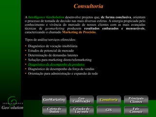 GeoSolution
I N T E L L I G E N C E
Consultoria
GeoMarketing Consultoria
Coleta de
Dados
Criação de
Lay-outs
Geo
Codificação
Fale
Conosco
GIS
A Intelligence GeoSolution desenvolve projetos que, de forma conclusiva, orientam
o processo de tomada de decisão nas mais diversas esferas. A sinergia propiciada pelo
conhecimento e vivência do mercado de nossos clientes com as mais avançadas
técnicas de geomarketing produzem resultados embasados e mensuráveis,
caracterizando o chamado Marketing de Precisão.
Tipos de análise/serviços oferecidos:
 Diagnóstico de vocação imobiliária
 Estudos de potencial de mercado
 Determinação de demandas latentes
 Soluções para marketing direto/telemarketing
 Diagnóstico de desempenho de produtos
 Diagnóstico de desempenho da força de vendas
 Orientação para administração e expansão de rede
Principais
Clientes
 