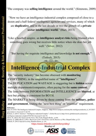 TonyRidley-InternationalSecurity&RiskManagementProfessional
https://www.linkedin.com/in/tonyridley/
Member of
Intelligence-Industrial Complex
"Now we have an intelligence-industrial complex composed of close to a
dozen and a half federal intelligence agencies and services, many of which
are duplicative, and in the last decade or two the growth of a private
sector intelligence world." (Hart, 2013)
Hart, G (2103) 'The Intelligence-Industrial Complex', Huffpost, , https://www.huffpost.com/entry/the-intelligenceindustria_b_3473283?
guccounter=1 (Accessed 11 Jul 19)
Reference:
"Like a baseball umpire, an intelligence analyst risks being blamed when
something goes wrong but receives little notice when she does her job
well." (Silver, 2012)
Silver, N. (2012) The Signal and the Noise, New York: Penguin Books , p.444.
"The company was selling intelligence around the world." (Simmons, 2009)
Simons, S. (2009) Master of War: Blackwater USA’s Erik Prince and the Business of War, HarperCollins. p.121.
"But having the requisite intelligence and knowledge is not enough."
(Tetlock, 2015)
Tetlock, P. (2015) Superforecasting, Random House, p. 110.
The "security industry" has become obsessed with monitoring
EVERYTHING, in the unqualified name of "intelligence".
The DUPLICATION and WASTAGE is staggering but is hidden across
multiple departments/companies, often paying for the same content.
The lines between INFORMATION and INTELLIGENCE are blurred, at
best but pricing is consistent for BOTH.
The MARKET is being driven by those coming from the military, police
and government, touting the "next best thing" or "essential" requirement.
Kishore, J. (2013) 'America’s “Intelligence-industrial Complex”', Global Research, https://www.globalresearch.ca/americas-
intelligence-industrial-complex/5342746 (Accessed 11 Jul 19)
 