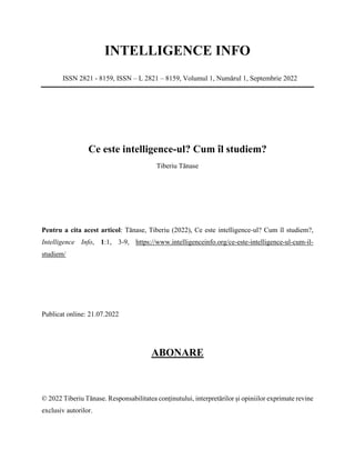 INTELLIGENCE INFO
ISSN 2821 - 8159, ISSN – L 2821 – 8159, Volumul 1, Numărul 1, Septembrie 2022
Ce este intelligence-ul? Cum îl studiem?
Tiberiu Tănase
Pentru a cita acest articol: Tănase, Tiberiu (2022), Ce este intelligence-ul? Cum îl studiem?,
Intelligence Info, 1:1, 3-9, https://www.intelligenceinfo.org/ce-este-intelligence-ul-cum-il-
studiem/
Publicat online: 21.07.2022
ABONARE
© 2022 Tiberiu Tănase. Responsabilitatea conținutului, interpretărilor și opiniilor exprimate revine
exclusiv autorilor.
 