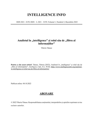 INTELLIGENCE INFO
ISSN 2821 - 8159, ISSN – L 2821 – 8159, Volumul 1, Numărul 2, Decembrie 2022
Analistul în „intelligence” și rolul său de „filtru al
informațiilor”
Tiberiu Tănase
Pentru a cita acest articol: Tănase, Tiberiu (2022), Analistul în „intelligence” și rolul său de
„filtru al informațiilor”, Intelligence Info, 1:2, 39-46, https://www.intelligenceinfo.org/analistul-
in-intelligence-si-rolul-sau-de-filtru-al-informatiilor/
Publicat online: 04.10.2022
ABONARE
© 2022 Tiberiu Tănase. Responsabilitatea conținutului, interpretărilor și opiniilor exprimate revine
exclusiv autorilor.
 