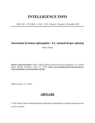 INTELLIGENCE INFO
ISSN 2821 - 8159, ISSN – L 2821 – 8159, Volumul 1, Numărul 2, Decembrie 2022
Incursiune în lumea spionajului - Un manual despre spionaj
Tiberiu Tănase
Pentru a cita acest articol: Tănase, Tiberiu (2022), Incursiune în lumea spionajului - Un manual
despre spionaj, Intelligence Info, 1:2, 55-58, https://www.intelligenceinfo.org/incursiune-in-
lumea-spionajului-un-manual-despre-spionaj/
Publicat online: 11.11.2022
ABONARE
© 2022 Tiberiu Tănase. Responsabilitatea conținutului, interpretărilor și opiniilor exprimate revine
exclusiv autorilor.
 