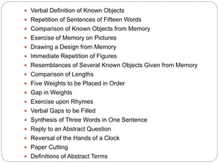  Verbal Definition of Known Objects
 Repetition of Sentences of Fifteen Words
 Comparison of Known Objects from Memory
 Exercise of Memory on Pictures
 Drawing a Design from Memory
 Immediate Repetition of Figures
 Resemblances of Several Known Objects Given from Memory
 Comparison of Lengths
 Five Weights to be Placed in Order
 Gap in Weights
 Exercise upon Rhymes
 Verbal Gaps to be Filled
 Synthesis of Three Words in One Sentence
 Reply to an Abstract Question
 Reversal of the Hands of a Clock
 Paper Cutting
 Definitions of Abstract Terms
 