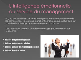 L’intelligence émotionnelle
au service du management
Il n’y va plus seulement de notre intelligence, de notre formation ou de
nos compétences ; désormais, dans l’entreprise, on nous évalue aussi sur
la qualité de notre rapport à nous-mêmes et aux autres.
Les 4 aptitudes que doit adopter un manager pour assurer un bon
leadership :
 Aptitude à organiser des groupes
 Aptitude à négocier des solutions
 Aptitude à établir des relations personnelles
 Aptitude d’analyse sociale
 
