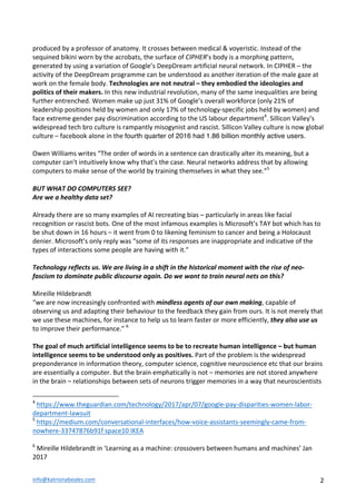 info@katrionabeales.com	
  	
   2	
  
produced	
  by	
  a	
  professor	
  of	
  anatomy.	
  It	
  crosses	
  between	
  medical	
  &	
  voyeristic.	
  Instead	
  of	
  the	
  
sequined	
  bikini	
  worn	
  by	
  the	
  acrobats,	
  the	
  surface	
  of	
  CIPHER’s	
  body	
  is	
  a	
  morphing	
  pattern,	
  
generated	
  by	
  using	
  a	
  variation	
  of	
  Google’s	
  DeepDream	
  artificial	
  neural	
  network.	
  In	
  CIPHER	
  –	
  the	
  
activity	
  of	
  the	
  DeepDream	
  programme	
  can	
  be	
  understood	
  as	
  another	
  iteration	
  of	
  the	
  male	
  gaze	
  at	
  
work	
  on	
  the	
  female	
  body.	
  Technologies	
  are	
  not	
  neutral	
  –	
  they	
  embodied	
  the	
  ideologies	
  and	
  
politics	
  of	
  their	
  makers.	
  In	
  this	
  new	
  industrial	
  revolution,	
  many	
  of	
  the	
  same	
  inequalities	
  are	
  being	
  
further	
  entrenched.	
  Women	
  make	
  up	
  just	
  31%	
  of	
  Google’s	
  overall	
  workforce	
  (only	
  21%	
  of	
  
leadership	
  positions	
  held	
  by	
  women	
  and	
  only	
  17%	
  of	
  technology-­‐specific	
  jobs	
  held	
  by	
  women)	
  and	
  
face	
  extreme	
  gender	
  pay	
  discrimination	
  according	
  to	
  the	
  US	
  labour	
  department4
.	
  Sillicon	
  Valley’s	
  
widespread	
  tech	
  bro	
  culture	
  is	
  rampantly	
  misogynist	
  and	
  rascist.	
  Sillicon	
  Valley	
  culture	
  is	
  now	
  global	
  
culture	
  –	
  facebook	
  alone	
  in	
  the	
  fourth quarter of 2016 had 1.86 billion monthly active users.
	
  
Owen	
  Williams	
  writes	
  “The	
  order	
  of	
  words	
  in	
  a	
  sentence	
  can	
  drastically	
  alter	
  its	
  meaning,	
  but	
  a	
  
computer	
  can’t	
  intuitively	
  know	
  why	
  that’s	
  the	
  case.	
  Neural	
  networks	
  address	
  that	
  by	
  allowing	
  
computers	
  to	
  make	
  sense	
  of	
  the	
  world	
  by	
  training	
  themselves	
  in	
  what	
  they	
  see.”5
	
  
	
  
BUT	
  WHAT	
  DO	
  COMPUTERS	
  SEE?	
  	
  
Are	
  we	
  a	
  healthy	
  data	
  set?	
  
	
  
Already	
  there	
  are	
  so	
  many	
  examples	
  of	
  AI	
  recreating	
  bias	
  –	
  particularly	
  in	
  areas	
  like	
  facial	
  
recognition	
  or	
  rascist	
  bots.	
  One	
  of	
  the	
  most	
  infamous	
  examples	
  is	
  Microsoft’s	
  TAY	
  bot	
  which	
  has	
  to	
  
be	
  shut	
  down	
  in	
  16	
  hours	
  –	
  it	
  went	
  from	
  0	
  to	
  likening	
  feminism	
  to	
  cancer	
  and	
  being	
  a	
  Holocaust	
  
denier.	
  Microsoft’s	
  only	
  reply	
  was	
  “some	
  of	
  its	
  responses	
  are	
  inappropriate	
  and	
  indicative	
  of	
  the	
  
types	
  of	
  interactions	
  some	
  people	
  are	
  having	
  with	
  it.”	
  
	
  
Technology	
  reflects	
  us.	
  We	
  are	
  living	
  in	
  a	
  shift	
  in	
  the	
  historical	
  moment	
  with	
  the	
  rise	
  of	
  neo-­‐
fascism	
  to	
  dominate	
  public	
  discourse	
  again.	
  Do	
  we	
  want	
  to	
  train	
  neural	
  nets	
  on	
  this?	
  	
  
	
  
Mireille	
  Hildebrandt	
  	
  
“we	
  are	
  now	
  increasingly	
  confronted	
  with	
  mindless	
  agents	
  of	
  our	
  own	
  making,	
  capable	
  of	
  
observing	
  us	
  and	
  adapting	
  their	
  behaviour	
  to	
  the	
  feedback	
  they	
  gain	
  from	
  ours.	
  It	
  is	
  not	
  merely	
  that	
  
we	
  use	
  these	
  machines,	
  for	
  instance	
  to	
  help	
  us	
  to	
  learn	
  faster	
  or	
  more	
  efficiently,	
  they	
  also	
  use	
  us	
  
to	
  improve	
  their	
  performance.”	
  6
	
  
	
  
The	
  goal	
  of	
  much	
  artificial	
  intelligence	
  seems	
  to	
  be	
  to	
  recreate	
  human	
  intelligence	
  –	
  but	
  human	
  
intelligence	
  seems	
  to	
  be	
  understood	
  only	
  as	
  positives.	
  Part	
  of	
  the	
  problem	
  is	
  the	
  widespread	
  
preponderance	
  in	
  information	
  theory,	
  computer	
  science,	
  cognitive	
  neuroscience	
  etc	
  that	
  our	
  brains	
  
are	
  essentially	
  a	
  computer.	
  But	
  the	
  brain	
  emphatically	
  is	
  not	
  –	
  memories	
  are	
  not	
  stored	
  anywhere	
  
in	
  the	
  brain	
  –	
  relationships	
  between	
  sets	
  of	
  neurons	
  trigger	
  memories	
  in	
  a	
  way	
  that	
  neuroscientists	
  
	
  	
  	
  	
  	
  	
  	
  	
  	
  	
  	
  	
  	
  	
  	
  	
  	
  	
  	
  	
  	
  	
  	
  	
  	
  	
  	
  	
  	
  	
  	
  	
  	
  	
  	
  	
  	
  	
  	
  	
  	
  	
  	
  	
  	
  	
  	
  	
  	
  	
  	
  	
  	
  	
  	
  	
  
4
	
  https://www.theguardian.com/technology/2017/apr/07/google-­‐pay-­‐disparities-­‐women-­‐labor-­‐
department-­‐lawsuit	
  
5
	
  https://medium.com/conversational-­‐interfaces/how-­‐voice-­‐assistants-­‐seemingly-­‐came-­‐from-­‐
nowhere-­‐33747876b91f	
  space10	
  IKEA	
  
	
  
6
	
  Mireille	
  Hildebrandt	
  in	
  ‘Learning	
  as	
  a	
  machine:	
  crossovers	
  between	
  humans	
  and	
  machines’	
  Jan	
  
2017	
  
 