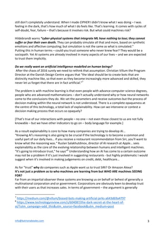 info@katrionabeales.com	
  	
   3	
  
still	
  don’t	
  completely	
  understand.	
  When	
  I	
  made	
  CIPHER	
  I	
  didn’t	
  know	
  what	
  I	
  was	
  doing	
  –	
  I	
  was	
  
feeling	
  in	
  the	
  dark,	
  that’s	
  how	
  much	
  of	
  what	
  I	
  do	
  feels	
  like.	
  That’s	
  learning.	
  It	
  comes	
  with	
  cycles	
  of	
  
self-­‐doubt,	
  fear,	
  failure	
  –	
  that’s	
  because	
  it	
  involves	
  risk.	
  But	
  what	
  could	
  machines	
  risk?	
  	
  
	
  
Hildebrandt	
  warns	
  “cyber-­‐physical	
  systems	
  that	
  integrate	
  ML	
  have	
  nothing	
  to	
  lose;	
  they	
  cannot	
  
suffer	
  or	
  fear	
  their	
  own	
  death.	
  They	
  can	
  probably	
  simulate	
  all	
  that	
  and	
  more,	
  based	
  on	
  synthetic	
  
emotions	
  and	
  affective	
  computing;	
  but	
  simulation	
  is	
  not	
  the	
  same	
  as	
  what	
  is	
  simulated.”	
  
Putting	
  this	
  in	
  human	
  terms	
  –	
  could	
  you	
  trust	
  someone	
  who	
  never	
  knew	
  fear?	
  They	
  would	
  be	
  a	
  
sociopath.	
  Yet	
  AI	
  systems	
  are	
  already	
  involved	
  in	
  many	
  aspects	
  of	
  our	
  lives	
  –	
  and	
  we	
  are	
  expected	
  
to	
  trust	
  them	
  implicitly.	
  	
  
	
  
Do	
  we	
  really	
  want	
  an	
  artificial	
  intelligence	
  modelled	
  on	
  human	
  beings?	
  
	
  After	
  the	
  chaos	
  of	
  2016	
  surely	
  we	
  need	
  to	
  rethink	
  that	
  assumption.	
  Christian	
  Villum	
  the	
  Program	
  
Director	
  at	
  the	
  Danish	
  Design	
  Centre	
  argues	
  that	
  “the	
  ideal	
  should	
  be	
  to	
  create	
  bots	
  that	
  are	
  
distinctly	
  machine	
  like,	
  so	
  that	
  even	
  as	
  they	
  become	
  increasingly	
  more	
  advanced	
  and	
  skilled,	
  they	
  
never	
  let	
  us	
  forget	
  that	
  there	
  are	
  in	
  fact	
  artificial.”7
	
  
	
  
The	
  problem	
  is	
  with	
  machine	
  learning	
  is	
  that	
  even	
  people	
  with	
  advance	
  computer	
  science	
  degrees,	
  
people	
  who	
  are	
  advanced	
  mathematicians	
  –	
  don’t	
  actually	
  understand	
  why	
  or	
  how	
  neural	
  networks	
  
come	
  to	
  the	
  conclusions	
  they	
  do.	
  We	
  set	
  the	
  parameters	
  and	
  receive	
  outcomes	
  but	
  the	
  process	
  of	
  
decision	
  making	
  within	
  the	
  neural	
  network	
  is	
  not	
  understood.	
  There	
  is	
  a	
  complete	
  opaqueness	
  at	
  
the	
  centre	
  of	
  this	
  technology,	
  a	
  total	
  lack	
  of	
  explainability.	
  How	
  can	
  we	
  intervene	
  or	
  contest	
  a	
  
decision	
  making	
  process	
  that	
  occurs	
  so	
  opaquely?	
  	
  
	
  
[That’s	
  true	
  of	
  our	
  interactions	
  with	
  people	
  –	
  no	
  one	
  –	
  not	
  even	
  those	
  closest	
  to	
  us	
  are	
  not	
  fully	
  
knowable	
  –	
  but	
  we	
  have	
  other	
  indicators	
  to	
  go	
  on	
  –	
  body	
  language	
  for	
  example.]	
  
	
  
As	
  a	
  result	
  explainability	
  is	
  core	
  to	
  how	
  many	
  companies	
  are	
  trying	
  to	
  develop	
  AI…	
  	
  
“Knowing	
  AI’s	
  reasoning	
  is	
  also	
  going	
  to	
  be	
  crucial	
  if	
  the	
  technology	
  is	
  to	
  become	
  a	
  common	
  and	
  
useful	
  part	
  of	
  our	
  daily	
  lives…	
  if	
  you	
  receive	
  a	
  restaurant	
  recommendation	
  from	
  Siri,	
  you’ll	
  want	
  to	
  
know	
  what	
  the	
  reasoning	
  was.”	
  Ruslan	
  Salakhutdinov,	
  director	
  of	
  AI	
  research	
  at	
  Apple…	
  sees	
  
explainability	
  as	
  the	
  core	
  of	
  the	
  evolving	
  relationship	
  between	
  humans	
  and	
  intelligent	
  machines.	
  
“It’s	
  going	
  to	
  introduce	
  trust,”	
  he	
  says”8
	
  Understanding	
  how	
  an	
  AI	
  has	
  come	
  to	
  a	
  certain	
  outcome	
  
may	
  not	
  be	
  a	
  problem	
  if	
  it’s	
  just	
  involved	
  in	
  suggesting	
  restaurants	
  -­‐	
  but	
  highly	
  problematic	
  I	
  would	
  
suggest	
  when	
  it’s	
  involved	
  in	
  making	
  judgements	
  on	
  credit,	
  debt,	
  healthcare…	
  	
  
	
  
As	
  for	
  “trust”	
  why	
  do	
  companies	
  such	
  as	
  Apple	
  want	
  us	
  to	
  trust	
  SIRI?	
  Or	
  Amazon	
  Alexa?	
  	
  
It’s	
  not	
  just	
  a	
  problem	
  as	
  to	
  who	
  machines	
  are	
  learning	
  from	
  but	
  WHO	
  ARE	
  machines	
  SEEING	
  
FOR?	
  
Far	
  from	
  an	
  impartial	
  observer	
  these	
  systems	
  are	
  knowing	
  us	
  on	
  behalf	
  or	
  behest	
  of	
  generally	
  a	
  
multinational	
  corporation	
  and	
  or	
  government.	
  Corporations	
  are	
  obviously	
  keen	
  to	
  develop	
  trust	
  
with	
  their	
  users	
  as	
  that	
  increases	
  sales.	
  In	
  terms	
  of	
  government	
  –	
  the	
  argument	
  is	
  generally	
  
	
  	
  	
  	
  	
  	
  	
  	
  	
  	
  	
  	
  	
  	
  	
  	
  	
  	
  	
  	
  	
  	
  	
  	
  	
  	
  	
  	
  	
  	
  	
  	
  	
  	
  	
  	
  	
  	
  	
  	
  	
  	
  	
  	
  	
  	
  	
  	
  	
  	
  	
  	
  	
  	
  	
  	
  
7
	
  https://medium.com/@villum/biased-­‐bots-­‐making-­‐artificial-­‐jerks-­‐a643d69a4797	
  
8
	
  https://www.technologyreview.com/s/604087/the-­‐dark-­‐secret-­‐at-­‐the-­‐heart-­‐of-­‐
ai/?utm_campaign=add_this&utm_source=facebook&utm_medium=post	
  
	
  
 