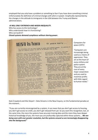 info@katrionabeales.com	
  	
   4	
  
employed	
  that	
  you	
  only	
  have	
  a	
  problem	
  or	
  something	
  to	
  fear	
  if	
  you	
  have	
  done	
  something	
  criminal.	
  
Unfortunately	
  the	
  definition	
  of	
  criminal	
  changes	
  with	
  who’s	
  in	
  power.	
  Graphically	
  represented	
  by	
  
the	
  changes	
  in	
  the	
  attitude	
  to	
  immigrants	
  in	
  the	
  USA	
  between	
  the	
  Trump	
  and	
  Obama	
  
administrations.	
  	
  
	
  
	
  AI	
  WILL	
  ONLY	
  ENTRENCH	
  AND	
  WIDEN	
  INEQUALITY.	
  	
  
Who	
  has	
  access	
  to	
  this	
  technology?	
  	
  
Who	
  understands	
  how	
  it	
  is	
  functioning?	
  	
  
Who	
  can	
  build	
  it?	
  	
  
Closed	
  systems	
  demand	
  compliance	
  without	
  sharing	
  power.	
  	
  
	
  
	
  
Computers	
  for	
  
peace	
  (1971)	
  	
  	
  
	
  
“Computers	
  are	
  
increasingly	
  being	
  
used	
  as	
  a	
  means	
  of	
  
oppression.	
  They	
  
are	
  at	
  the	
  heart	
  of	
  
every	
  military	
  and	
  
police	
  system.	
  
They	
  are	
  at	
  the	
  
core	
  of	
  every	
  
major	
  corporation	
  
and	
  are	
  used	
  to	
  
maximize	
  profits	
  
with	
  little	
  regard	
  
to	
  human	
  needs.”	
  
	
  	
  
	
  
	
  
	
  
	
  
	
  
	
  
Kate	
  Crawdord	
  and	
  Hito	
  Steyerl	
  –	
  Data	
  Streams	
  in	
  the	
  New	
  Enquiry:	
  on	
  the	
  fundamental	
  paradox	
  at	
  
the	
  moment…	
  	
  
	
  
“if	
  you	
  are	
  currently	
  misrecognized	
  by	
  a	
  system,	
  it	
  can	
  mean	
  that	
  you	
  don’t	
  get	
  access	
  to	
  housing,	
  
you	
  don’t	
  get	
  access	
  to	
  credit,	
  you	
  don’t	
  get	
  released	
  from	
  jail.	
  So	
  you	
  want	
  this	
  recognition,	
  but,	
  at	
  
the	
  same	
  time,	
  the	
  more	
  the	
  systems	
  have	
  accurate	
  training	
  data	
  and	
  the	
  more	
  they	
  have	
  deeper	
  
historical	
  knowledge	
  of	
  you,	
  the	
  more	
  you	
  are	
  profoundly	
  captured	
  within	
  these	
  systems….	
  We	
  are	
  
being	
  seen	
  with	
  ever	
  greater	
  resolution,	
  but	
  the	
  systems	
  around	
  us	
  are	
  increasingly	
  disappearing	
  
into	
  the	
  background.”	
  
	
  
 