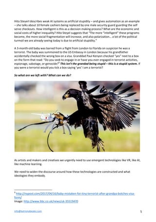 info@katrionabeales.com	
  	
   5	
  
Hito	
  Steyerl	
  describes	
  weak	
  AI	
  systems	
  as	
  artificial	
  stupidity	
  –	
  and	
  gives	
  automation	
  as	
  an	
  example	
  
–	
  she	
  talks	
  about	
  10	
  female	
  cashiers	
  being	
  replaced	
  by	
  one	
  male	
  security	
  guard	
  guarding	
  the	
  self	
  
serve	
  checkouts.	
  How	
  intelligent	
  is	
  this	
  as	
  a	
  decision	
  making	
  process?	
  What	
  are	
  the	
  economic	
  and	
  
social	
  costs	
  of	
  higher	
  inequality?	
  Hito	
  Steyel	
  suggests	
  that	
  “The	
  more	
  “intelligent”	
  these	
  programs	
  
become,	
  the	
  more	
  social	
  fragmentation	
  will	
  increase,	
  and	
  also	
  polarization…	
  a	
  lot	
  of	
  the	
  political	
  
turmoil	
  we	
  are	
  already	
  seeing	
  today	
  is	
  due	
  to	
  artificial	
  stupidity.”	
  	
  
	
  
A	
  3-­‐month-­‐old	
  baby	
  was	
  barred	
  from	
  a	
  flight	
  from	
  London	
  to	
  Florida	
  on	
  suspicion	
  he	
  was	
  a	
  
terrorist.	
  The	
  baby	
  was	
  summoned	
  to	
  the	
  US	
  Embassy	
  in	
  London	
  because	
  his	
  grandfather	
  
accidentally	
  checked	
  the	
  wrong	
  box	
  on	
  a	
  visa.	
  Granddad	
  Paul	
  Kenyon	
  checked	
  “yes”	
  next	
  to	
  a	
  box	
  
on	
  the	
  form	
  that	
  read:	
  “Do	
  you	
  seek	
  to	
  engage	
  in	
  or	
  have	
  you	
  ever	
  engaged	
  in	
  terrorist	
  activities,	
  
espionage,	
  sabotage,	
  or	
  genocide?9
	
  This	
  isn’t	
  the	
  grandad	
  being	
  stupid	
  –	
  this	
  is	
  a	
  stupid	
  system.	
  If	
  
you	
  were	
  a	
  terrorist	
  would	
  you	
  tick	
  a	
  box	
  saying	
  ‘yes’	
  I	
  am	
  a	
  terrorist?	
  	
  
	
  
So	
  what	
  are	
  we	
  left	
  with?	
  What	
  can	
  we	
  do?	
  	
  
	
  
As	
  artists	
  and	
  makers	
  and	
  creatives	
  we	
  urgently	
  need	
  to	
  use	
  emergent	
  technologies	
  like	
  VR,	
  like	
  AI,	
  
like	
  machine	
  learning.	
  	
  
	
  
We	
  need	
  to	
  widen	
  the	
  discourse	
  around	
  how	
  these	
  technologies	
  are	
  constructed	
  and	
  what	
  
ideologies	
  they	
  embody.	
  	
  
	
  
	
  
	
  	
  	
  	
  	
  	
  	
  	
  	
  	
  	
  	
  	
  	
  	
  	
  	
  	
  	
  	
  	
  	
  	
  	
  	
  	
  	
  	
  	
  	
  	
  	
  	
  	
  	
  	
  	
  	
  	
  	
  	
  	
  	
  	
  	
  	
  	
  	
  	
  	
  	
  	
  	
  	
  	
  	
  
9
	
  http://nypost.com/2017/04/16/baby-­‐mistaken-­‐for-­‐tiny-­‐terrorist-­‐after-­‐grandpa-­‐botches-­‐visa-­‐
form/	
  
Image:	
  http://www.bbc.co.uk/news/uk-­‐35519470	
  
 