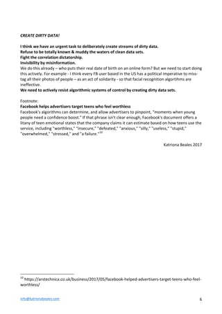 info@katrionabeales.com	
  	
   6	
  
	
  
CREATE	
  DIRTY	
  DATA!	
  
	
  
I	
  think	
  we	
  have	
  an	
  urgent	
  task	
  to	
  deliberately	
  create	
  streams	
  of	
  dirty	
  data.	
  	
  	
  
Refuse	
  to	
  be	
  totally	
  known	
  &	
  muddy	
  the	
  waters	
  of	
  clean	
  data	
  sets.	
  	
  
Fight	
  the	
  correlation	
  dictatorship.	
  
Invisibility	
  by	
  misinformation.	
  	
  
We	
  do	
  this	
  already	
  –	
  who	
  puts	
  their	
  real	
  date	
  of	
  birth	
  on	
  an	
  online	
  form?	
  But	
  we	
  need	
  to	
  start	
  doing	
  
this	
  actively.	
  For	
  example	
  -­‐	
  I	
  think	
  every	
  FB	
  user	
  based	
  in	
  the	
  US	
  has	
  a	
  political	
  imperative	
  to	
  miss-­‐
tag	
  all	
  their	
  photos	
  of	
  people	
  –	
  as	
  an	
  act	
  of	
  solidarity	
  -­‐	
  so	
  that	
  facial	
  recognition	
  algortihms	
  are	
  
ineffective.	
  	
  
We	
  need	
  to	
  actively	
  resist	
  algorithmic	
  systems	
  of	
  control	
  by	
  creating	
  dirty	
  data	
  sets.	
  	
  
	
  
Footnote:	
  	
  
Facebook	
  helps	
  advertisers	
  target	
  teens	
  who	
  feel	
  worthless	
  
Facebook's	
  algorithms	
  can	
  determine,	
  and	
  allow	
  advertisers	
  to	
  pinpoint,	
  "moments	
  when	
  young	
  
people	
  need	
  a	
  confidence	
  boost."	
  If	
  that	
  phrase	
  isn't	
  clear	
  enough,	
  Facebook's	
  document	
  offers	
  a	
  
litany	
  of	
  teen	
  emotional	
  states	
  that	
  the	
  company	
  claims	
  it	
  can	
  estimate	
  based	
  on	
  how	
  teens	
  use	
  the	
  
service,	
  including	
  "worthless,"	
  "insecure,"	
  "defeated,"	
  "anxious,"	
  "silly,"	
  "useless,"	
  "stupid,"	
  
"overwhelmed,"	
  "stressed,"	
  and	
  "a	
  failure."10
	
  
	
  
Katriona	
  Beales	
  2017	
  
	
  	
  	
  	
  	
  	
  	
  	
  	
  	
  	
  	
  	
  	
  	
  	
  	
  	
  	
  	
  	
  	
  	
  	
  	
  	
  	
  	
  	
  	
  	
  	
  	
  	
  	
  	
  	
  	
  	
  	
  	
  	
  	
  	
  	
  	
  	
  	
  	
  	
  	
  	
  	
  	
  	
  	
  
10
	
  https://arstechnica.co.uk/business/2017/05/facebook-­‐helped-­‐advertisers-­‐target-­‐teens-­‐who-­‐feel-­‐
worthless/	
  
 