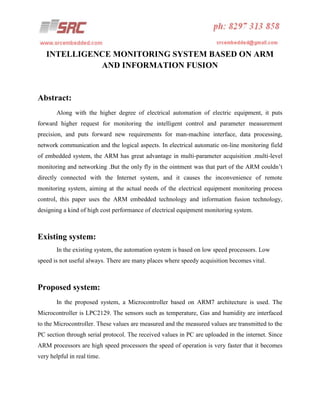 INTELLIGENCE MONITORING SYSTEM BASED ON ARM
AND INFORMATION FUSION

Abstract:
Along with the higher degree of electrical automation of electric equipment, it puts
forward higher request for monitoring the intelligent control and parameter measurement
precision, and puts forward new requirements for man-machine interface, data processing,
network communication and the logical aspects. In electrical automatic on-line monitoring field
of embedded system, the ARM has great advantage in multi-parameter acquisition .multi-level
monitoring and networking .But the only fly in the ointment was that part of the ARM couldn’t
directly connected with the Internet system, and it causes the inconvenience of remote
monitoring system, aiming at the actual needs of the electrical equipment monitoring process
control, this paper uses the ARM embedded technology and information fusion technology,
designing a kind of high cost performance of electrical equipment monitoring system.

Existing system:
In the existing system, the automation system is based on low speed processors. Low
speed is not useful always. There are many places where speedy acquisition becomes vital.

Proposed system:
In the proposed system, a Microcontroller based on ARM7 architecture is used. The
Microcontroller is LPC2129. The sensors such as temperature, Gas and humidity are interfaced
to the Microcontroller. These values are measured and the measured values are transmitted to the
PC section through serial protocol. The received values in PC are uploaded in the internet. Since
ARM processors are high speed processors the speed of operation is very faster that it becomes
very helpful in real time.

 