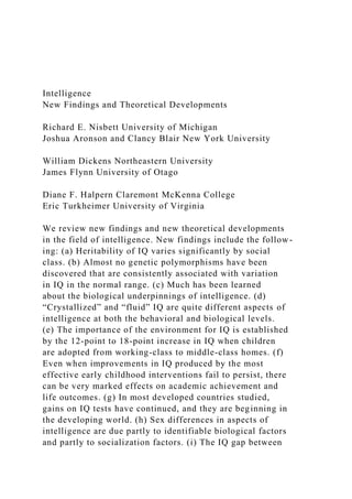 Intelligence
New Findings and Theoretical Developments
Richard E. Nisbett University of Michigan
Joshua Aronson and Clancy Blair New York University
William Dickens Northeastern University
James Flynn University of Otago
Diane F. Halpern Claremont McKenna College
Eric Turkheimer University of Virginia
We review new findings and new theoretical developments
in the field of intelligence. New findings include the follow-
ing: (a) Heritability of IQ varies significantly by social
class. (b) Almost no genetic polymorphisms have been
discovered that are consistently associated with variation
in IQ in the normal range. (c) Much has been learned
about the biological underpinnings of intelligence. (d)
“Crystallized” and “fluid” IQ are quite different aspects of
intelligence at both the behavioral and biological levels.
(e) The importance of the environment for IQ is established
by the 12-point to 18-point increase in IQ when children
are adopted from working-class to middle-class homes. (f)
Even when improvements in IQ produced by the most
effective early childhood interventions fail to persist, there
can be very marked effects on academic achievement and
life outcomes. (g) In most developed countries studied,
gains on IQ tests have continued, and they are beginning in
the developing world. (h) Sex differences in aspects of
intelligence are due partly to identifiable biological factors
and partly to socialization factors. (i) The IQ gap between
 