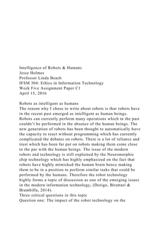 Intelligence of Robots & Humans
Jesse Holmes
Professor Linda Beach
IFSM 304: Ethics in Information Technology
Week Five Assignment Paper C1
April 15, 2016
Robots as intelligent as humans
The reason why I chose to write about robots is that robots have
in the recent past emerged as intelligent as human beings.
Robots can currently perform many operations which in the past
couldn’t be performed in the absence of the human beings. The
new generation of robots has been thought to automatically have
the capacity to react without programming which has currently
complicated the debates on robots. There is a lot of reliance and
trust which has been far put on robots making them come close
to the par with the human beings. The issue of the modern
robots and technology is still explained by the Neuromorphic
chip technology which has highly emphasized on the fact that
robots have highly mimicked the human brain hence making
them to be in a position to perform similar tasks that could be
performed by the humans. Therefore the robot technology
highly forms a topic of discussion as one of the emerging issues
in the modern information technology, (Dorigo, Birattari &
Brambilla, 2014).
Three critical questions in this topic
Question one: The impact of the robot technology on the
 
