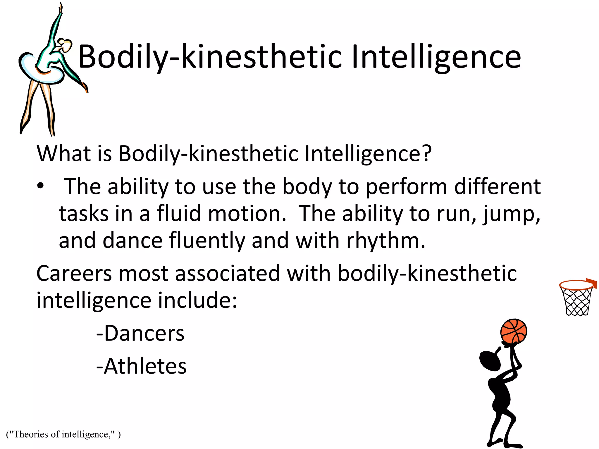 Bodily-kinesthetic Intelligence
What is Bodily-kinesthetic Intelligence?
• The ability to use the body to perform different
tasks in a fluid motion. The ability to run, jump,
and dance fluently and with rhythm.
Careers most associated with bodily-kinesthetic
intelligence include:
-Dancers
-Athletes
("Theories of intelligence," )
 