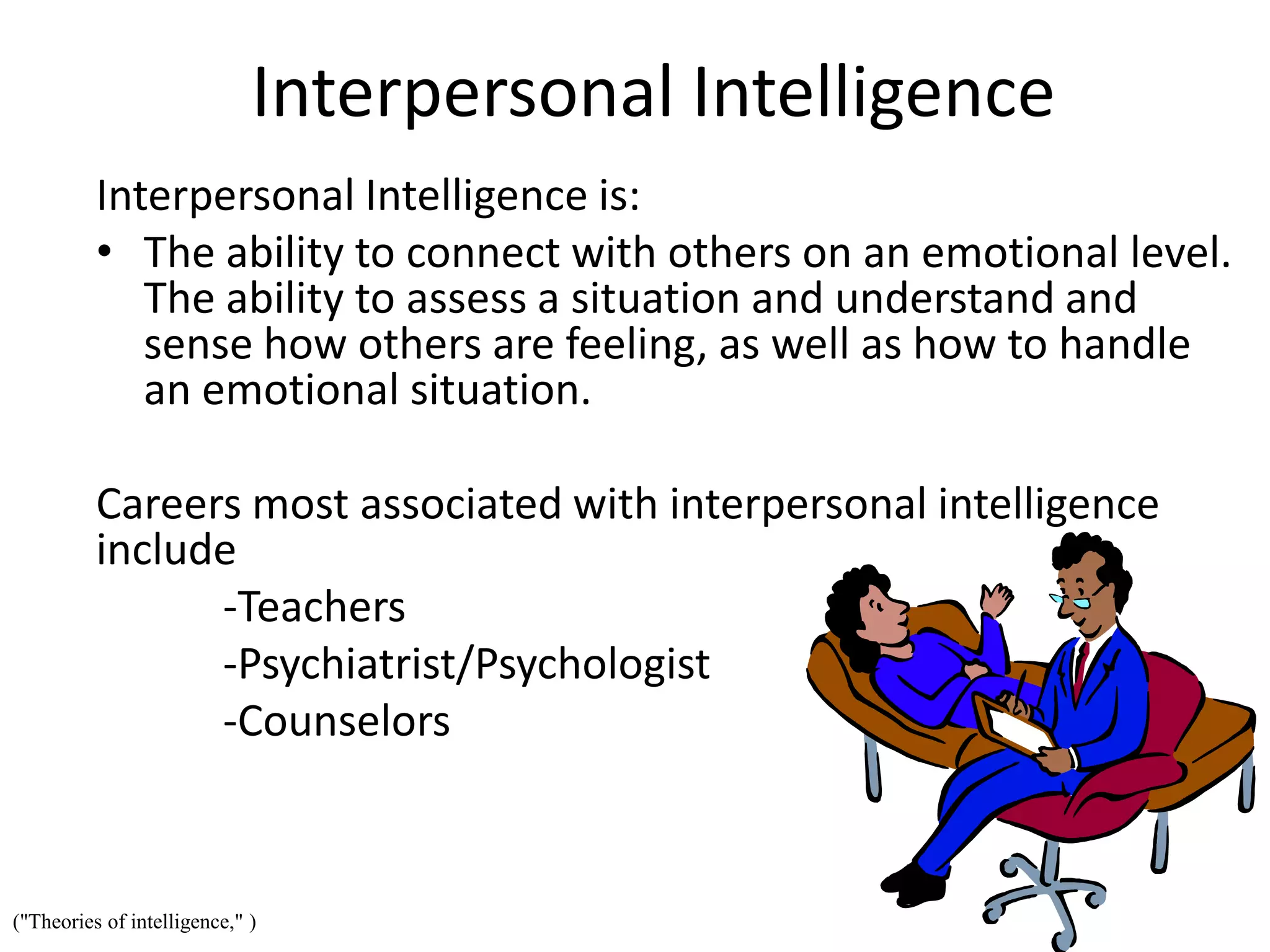 Interpersonal Intelligence
Interpersonal Intelligence is:
• The ability to connect with others on an emotional level.
The ability to assess a situation and understand and
sense how others are feeling, as well as how to handle
an emotional situation.
Careers most associated with interpersonal intelligence
include
-Teachers
-Psychiatrist/Psychologist
-Counselors
("Theories of intelligence," )
 