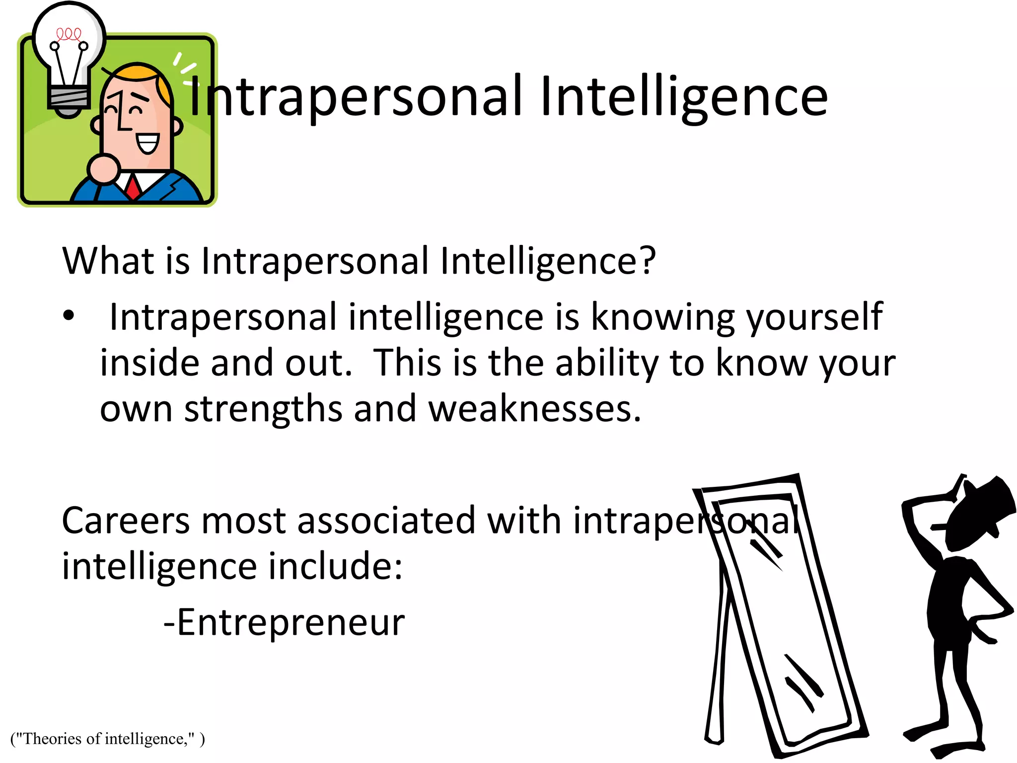Intrapersonal Intelligence
What is Intrapersonal Intelligence?
• Intrapersonal intelligence is knowing yourself
inside and out. This is the ability to know your
own strengths and weaknesses.
Careers most associated with intrapersonal
intelligence include:
-Entrepreneur
("Theories of intelligence," )
 