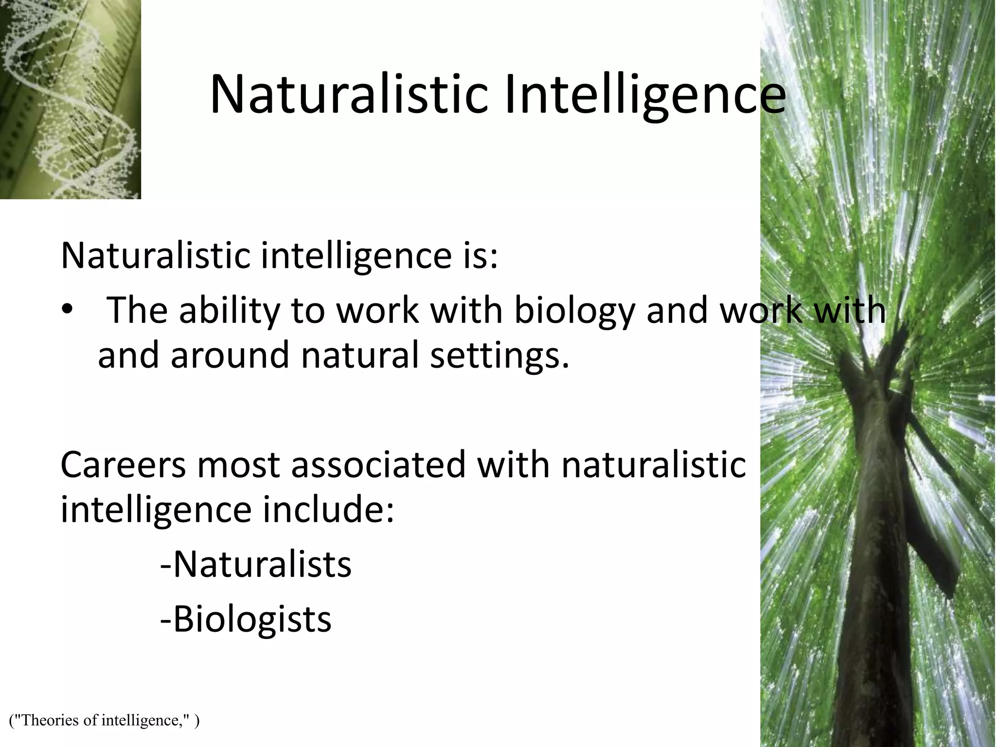 Naturalistic Intelligence
Naturalistic intelligence is:
• The ability to work with biology and work with
and around natural settings.
Careers most associated with naturalistic
intelligence include:
-Naturalists
-Biologists
("Theories of intelligence," )
 