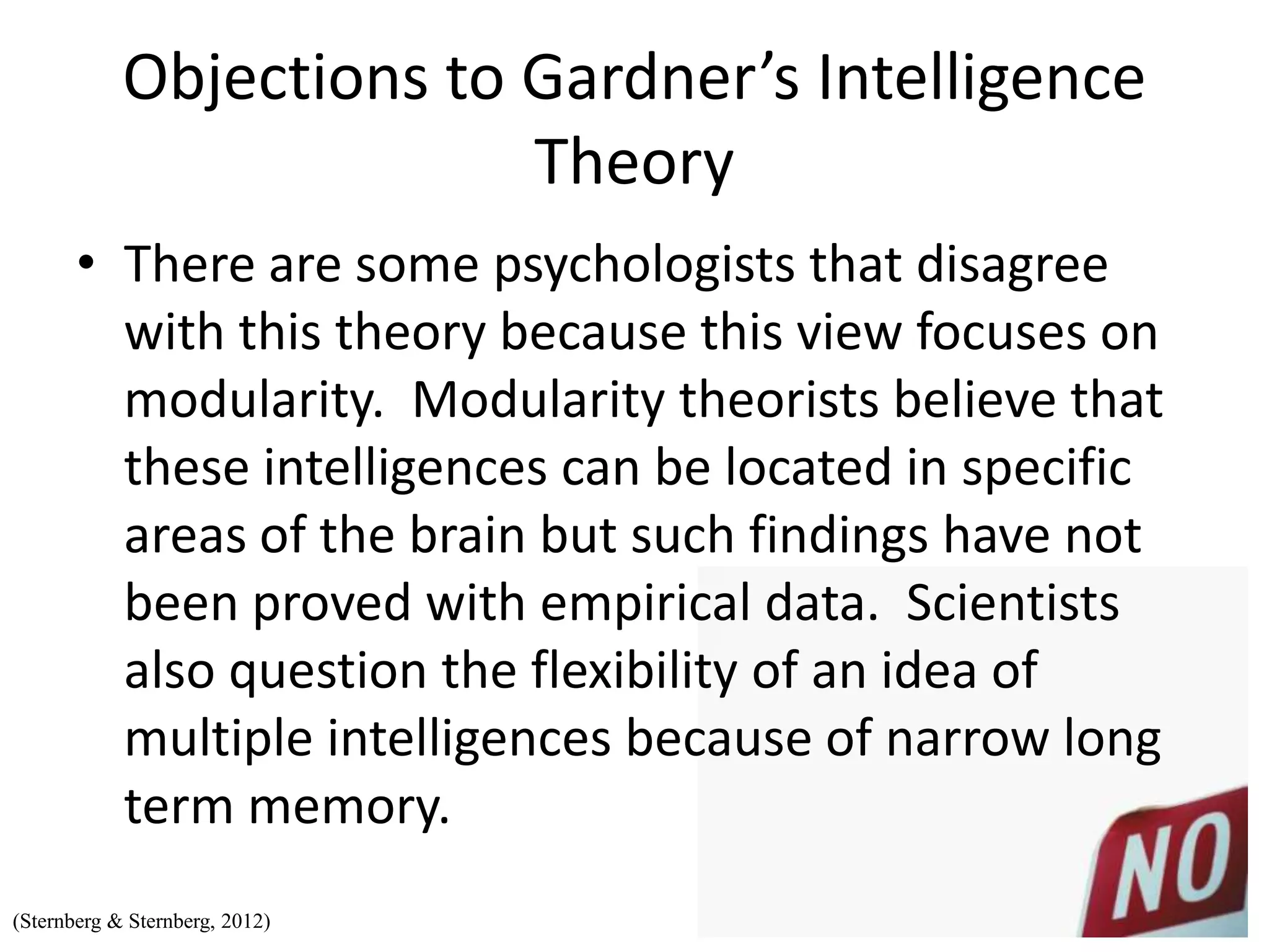 Objections to Gardner’s Intelligence
Theory
• There are some psychologists that disagree
with this theory because this view focuses on
modularity. Modularity theorists believe that
these intelligences can be located in specific
areas of the brain but such findings have not
been proved with empirical data. Scientists
also question the flexibility of an idea of
multiple intelligences because of narrow long
term memory.
(Sternberg & Sternberg, 2012)
 