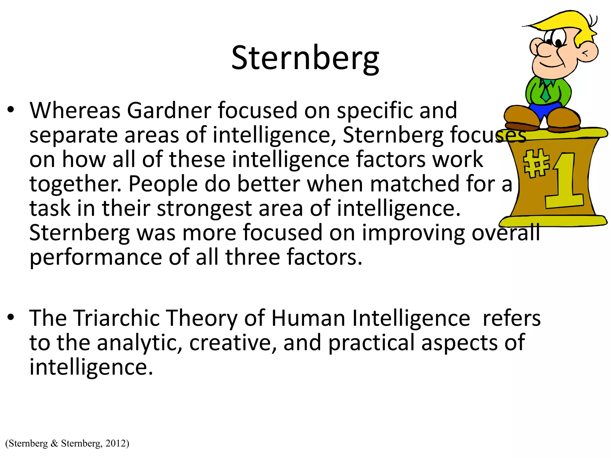 Sternberg
• Whereas Gardner focused on specific and
separate areas of intelligence, Sternberg focuses
on how all of these intelligence factors work
together. People do better when matched for a
task in their strongest area of intelligence.
Sternberg was more focused on improving overall
performance of all three factors.
• The Triarchic Theory of Human Intelligence refers
to the analytic, creative, and practical aspects of
intelligence.
(Sternberg & Sternberg, 2012)
 