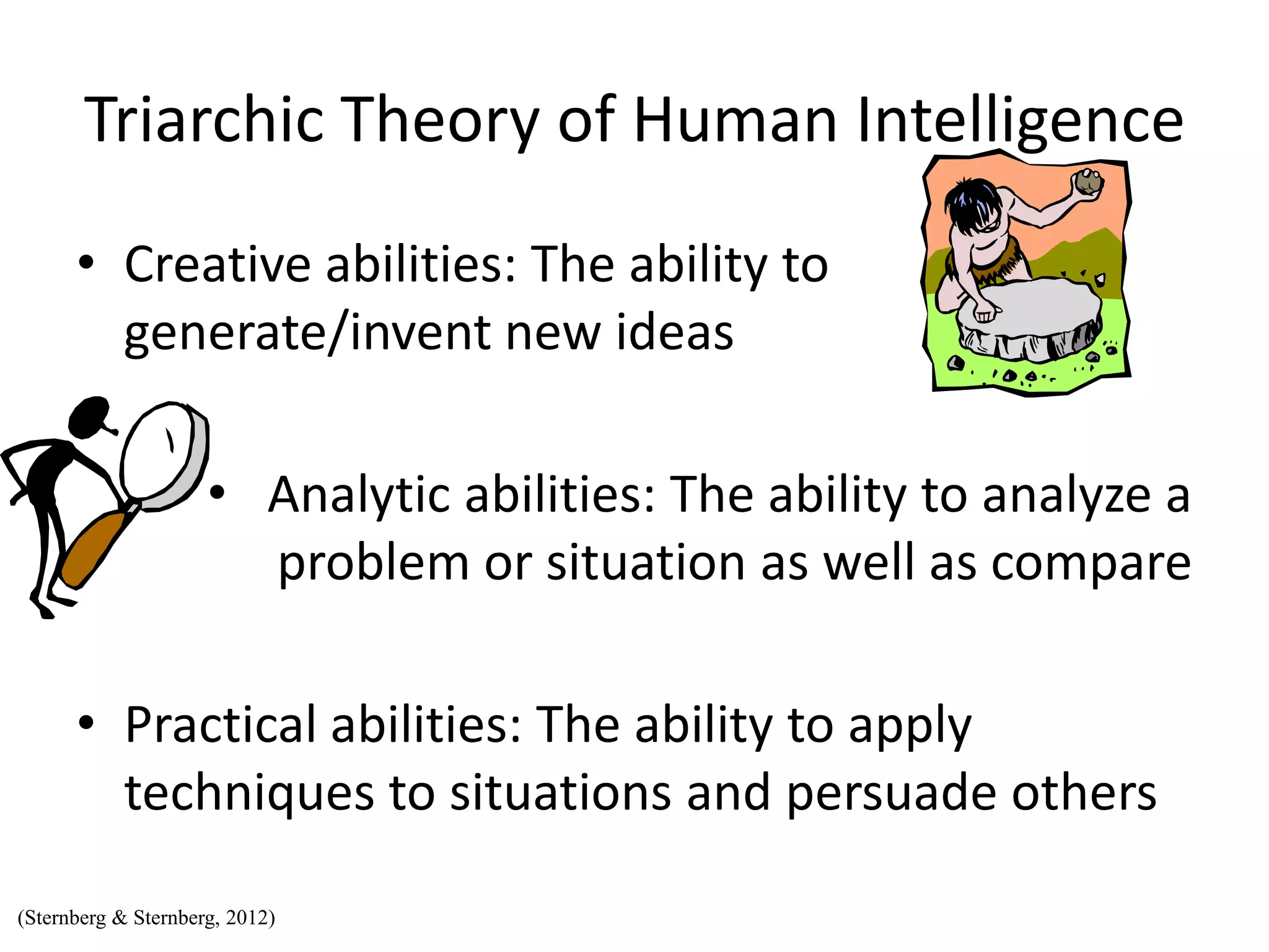 Triarchic Theory of Human Intelligence
• Creative abilities: The ability to
generate/invent new ideas
• Analytic abilities: The ability to analyze a
problem or situation as well as compare
• Practical abilities: The ability to apply
techniques to situations and persuade others
(Sternberg & Sternberg, 2012)
 
