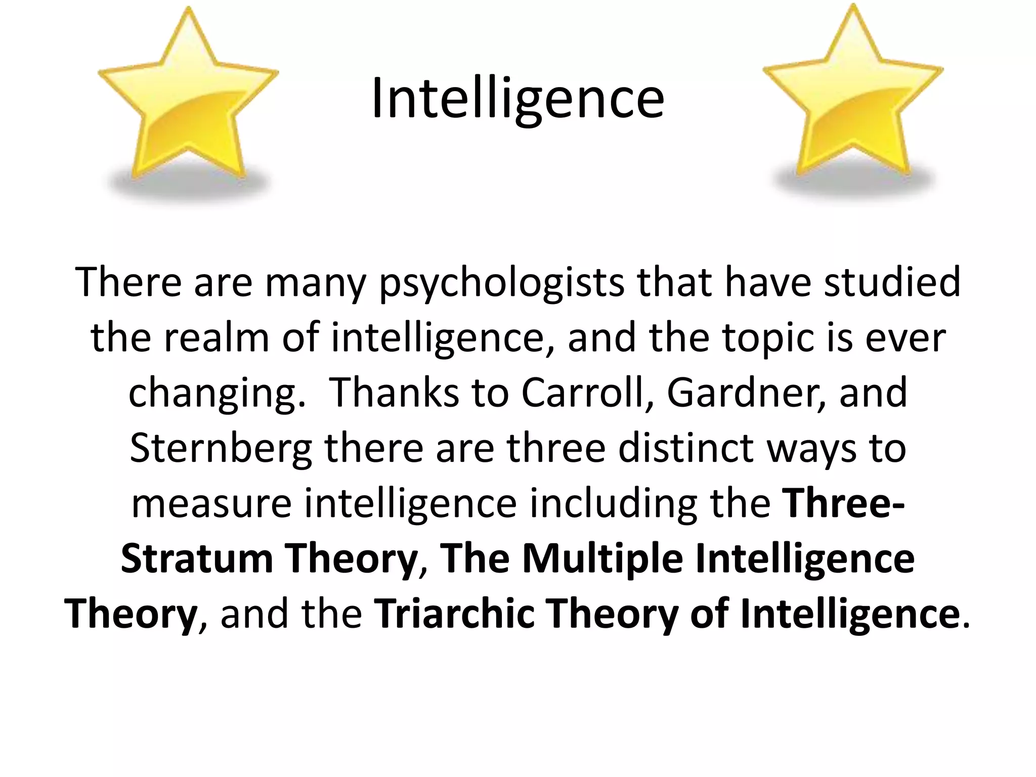Intelligence
There are many psychologists that have studied
the realm of intelligence, and the topic is ever
changing. Thanks to Carroll, Gardner, and
Sternberg there are three distinct ways to
measure intelligence including the Three-
Stratum Theory, The Multiple Intelligence
Theory, and the Triarchic Theory of Intelligence.
 