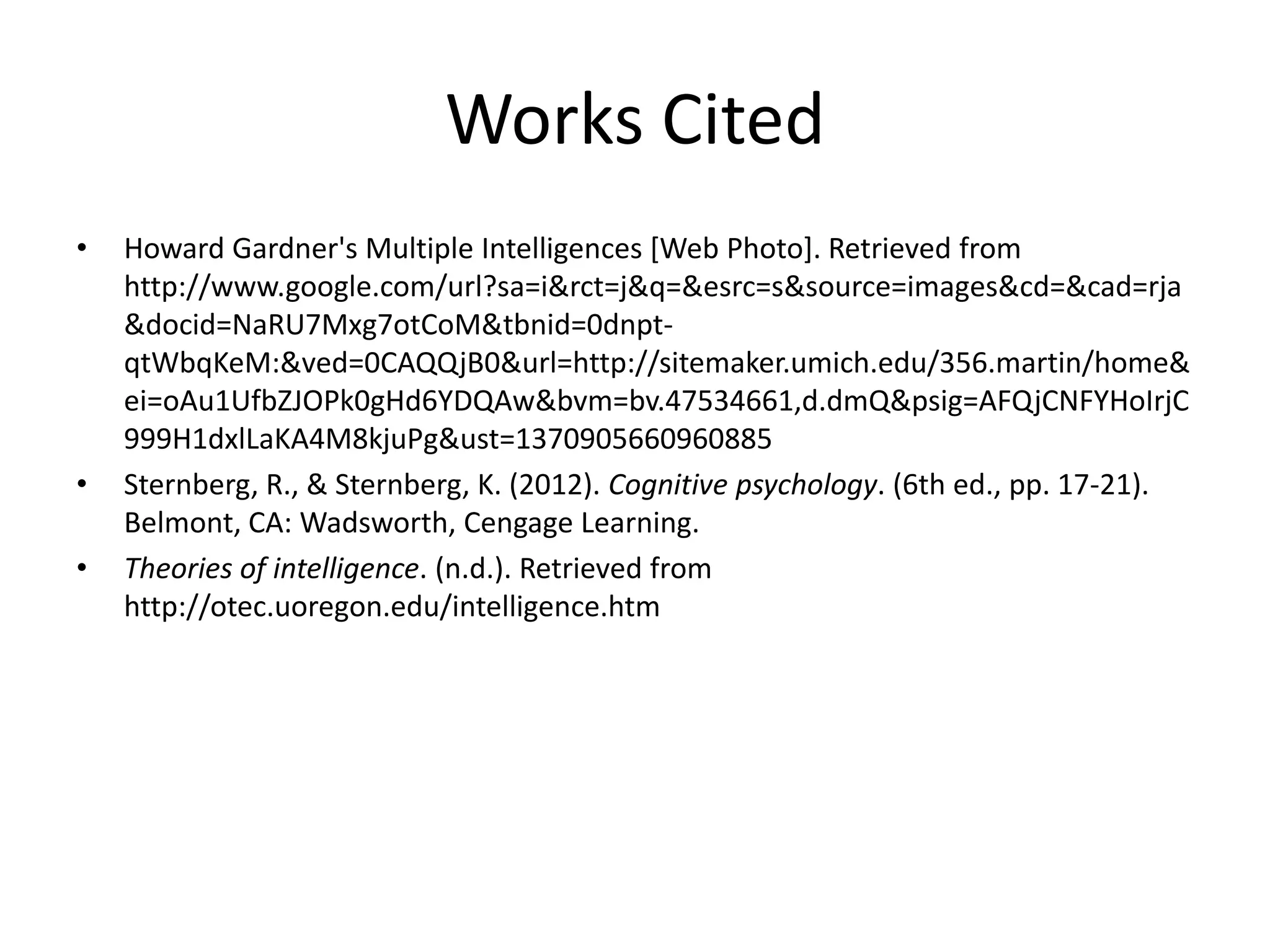 Works Cited
• Howard Gardner's Multiple Intelligences [Web Photo]. Retrieved from
http://www.google.com/url?sa=i&rct=j&q=&esrc=s&source=images&cd=&cad=rja
&docid=NaRU7Mxg7otCoM&tbnid=0dnpt-
qtWbqKeM:&ved=0CAQQjB0&url=http://sitemaker.umich.edu/356.martin/home&
ei=oAu1UfbZJOPk0gHd6YDQAw&bvm=bv.47534661,d.dmQ&psig=AFQjCNFYHoIrjC
999H1dxlLaKA4M8kjuPg&ust=1370905660960885
• Sternberg, R., & Sternberg, K. (2012). Cognitive psychology. (6th ed., pp. 17-21).
Belmont, CA: Wadsworth, Cengage Learning.
• Theories of intelligence. (n.d.). Retrieved from
http://otec.uoregon.edu/intelligence.htm
 