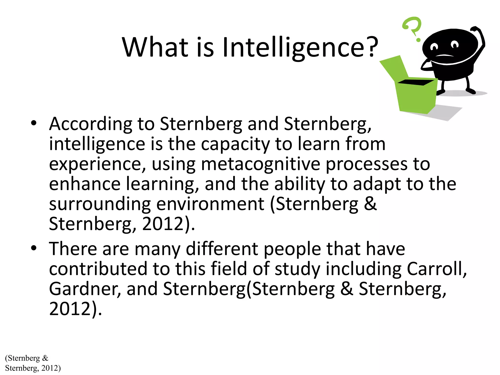 What is Intelligence?
• According to Sternberg and Sternberg,
intelligence is the capacity to learn from
experience, using metacognitive processes to
enhance learning, and the ability to adapt to the
surrounding environment (Sternberg &
Sternberg, 2012).
• There are many different people that have
contributed to this field of study including Carroll,
Gardner, and Sternberg(Sternberg & Sternberg,
2012).
(Sternberg &
Sternberg, 2012)
 