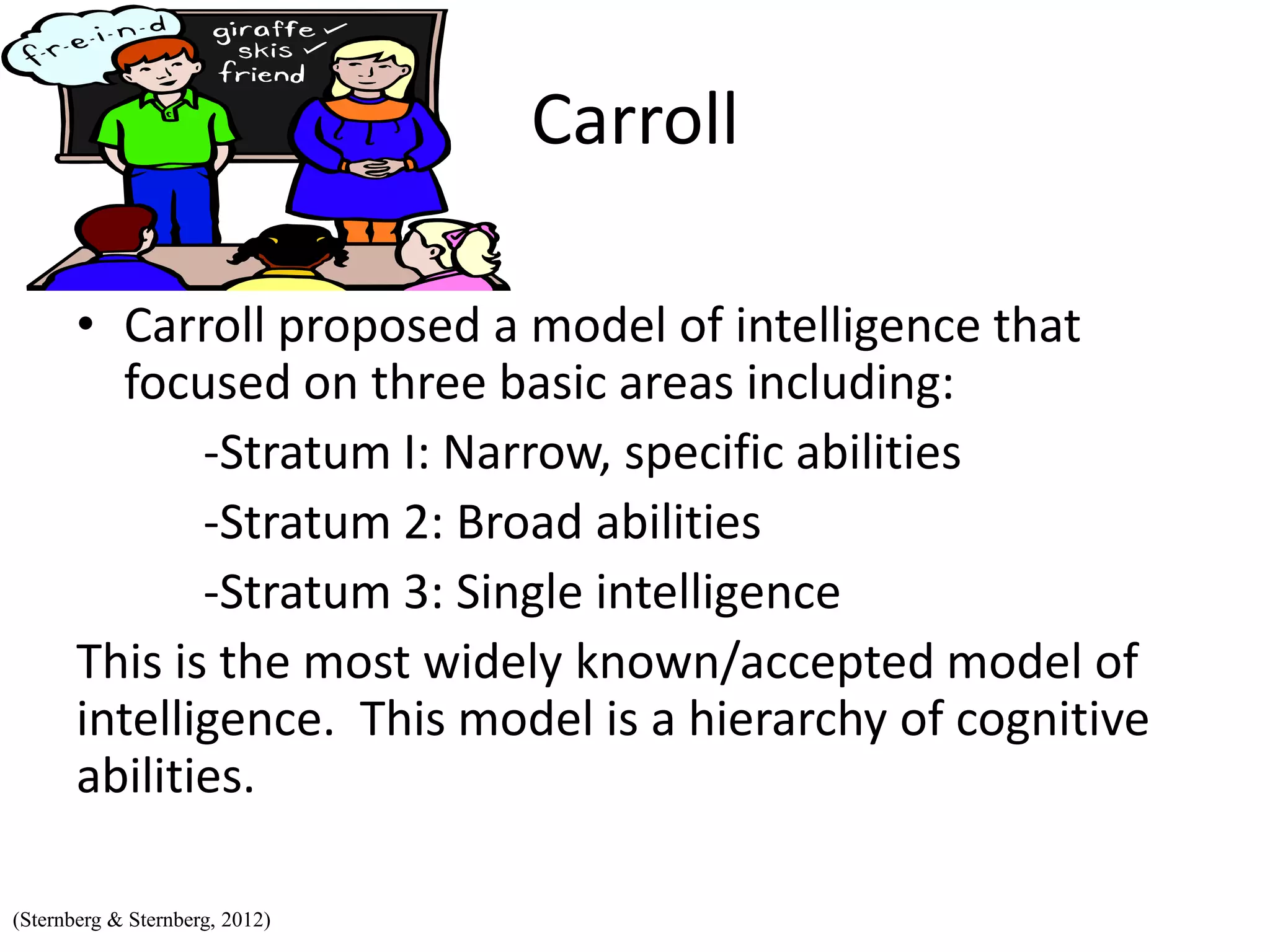 Carroll
• Carroll proposed a model of intelligence that
focused on three basic areas including:
-Stratum I: Narrow, specific abilities
-Stratum 2: Broad abilities
-Stratum 3: Single intelligence
This is the most widely known/accepted model of
intelligence. This model is a hierarchy of cognitive
abilities.
(Sternberg & Sternberg, 2012)
 
