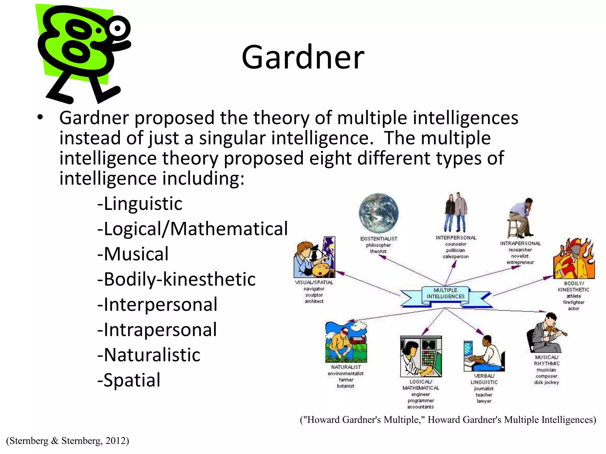 Gardner
• Gardner proposed the theory of multiple intelligences
instead of just a singular intelligence. The multiple
intelligence theory proposed eight different types of
intelligence including:
-Linguistic
-Logical/Mathematical
-Musical
-Bodily-kinesthetic
-Interpersonal
-Intrapersonal
-Naturalistic
-Spatial
("Howard Gardner's Multiple," Howard Gardner's Multiple Intelligences)
(Sternberg & Sternberg, 2012)
 